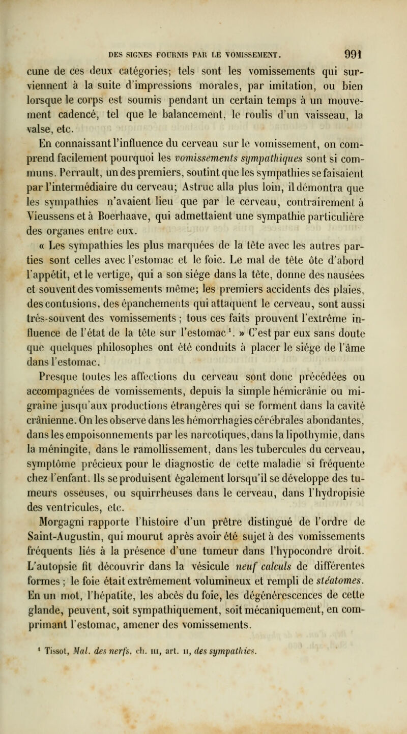 cune de ces deux catégories; tels sont les vomissements qui sur- viennent à la suite d'impressions morales, par imitation, ou bien lorsque le corps est soumis pendant un certain temps à un mouve- ment cadencé, tel que le balancement, le roulis d'un vaisseau, la valse, etc. En connaissant l'influence du cerveau sur le vomissement, on com- prend facilement pourquoi les vomissements sijmpatliiques sont si com- muns. Perrault, un des premiers, soutint que les sympathies se faisaient par l'intermédiaire du cerveau; Astruc alla plus loin, il démontra que les sympathies n'avaient lieu que par le cerveau, contrairement à Vieussens et à Boerhaave, qui admettaient une sympathie particulière des organes entre eux. « Les sympathies les plus marquées de la tête avec les autres par- ties sont celles avec l'estomac et le foie. Le mal de tête ôte d'abord l'appétit, et le vertige, qui a son siège dans la tête, donne des nausées et souvent des vomissements même; les premiers accidents des plaies, des contusions, des épanchemeuts qui attaquent le cerveau, sont aussi très-souvent des vomissements ; tous ces faits prouvent l'extrême in- fluence de l'état de la tête sur l'estomac \ » C'est par eux sans doute que quelques philosophes ont été conduits à placer le siège de l'âme dans l'estomac. Presque toutes les affections du cerveau sont donc précédées ou accompagnées de vomissements, depuis la simple hèmicrânie ou mi- graine jusqu'aux productions étrangères qui se forment dans la cavité crânienne. On les observe dans les hémorrhagies cérébrales abondantes, dans les empoisonnements par les narcotiques, dans la lipothymie, dans la méningite, dans le ramollissement, dans les tubercules du cerveau, symptôme précieux pour le diagnostic de cette maladie si fréquente chez l'enfant. Ils se produisent également lorsqu'il se développe des tu- meurs osseuses, ou squirrheuses dans le cerveau, dans l'hydropisie des ventricules, etc. Morgagni rapporte l'histoire d'un prêtre distingué de Tordre de Saint-Augustin, qui mourut après avoir été sujet à des vomissements fréquents liés à la présence d'une tumeur dans l'hypocondre droit. L'autopsie fit découvrir dans la vésicule neuf calculs de différentes formes ; le foie était extrêmement volumineux et rempli de stéatomes. En un mot, l'hépatite, les abcès du foie, les dégénérescences de cette glande, peuvent, soit sympathiquement, soit mécaniquement, en com- primant l'estomac, amener des vomissements. * Tissot, Mal. des nerfs, eh. m, art. ii, des sympathies.