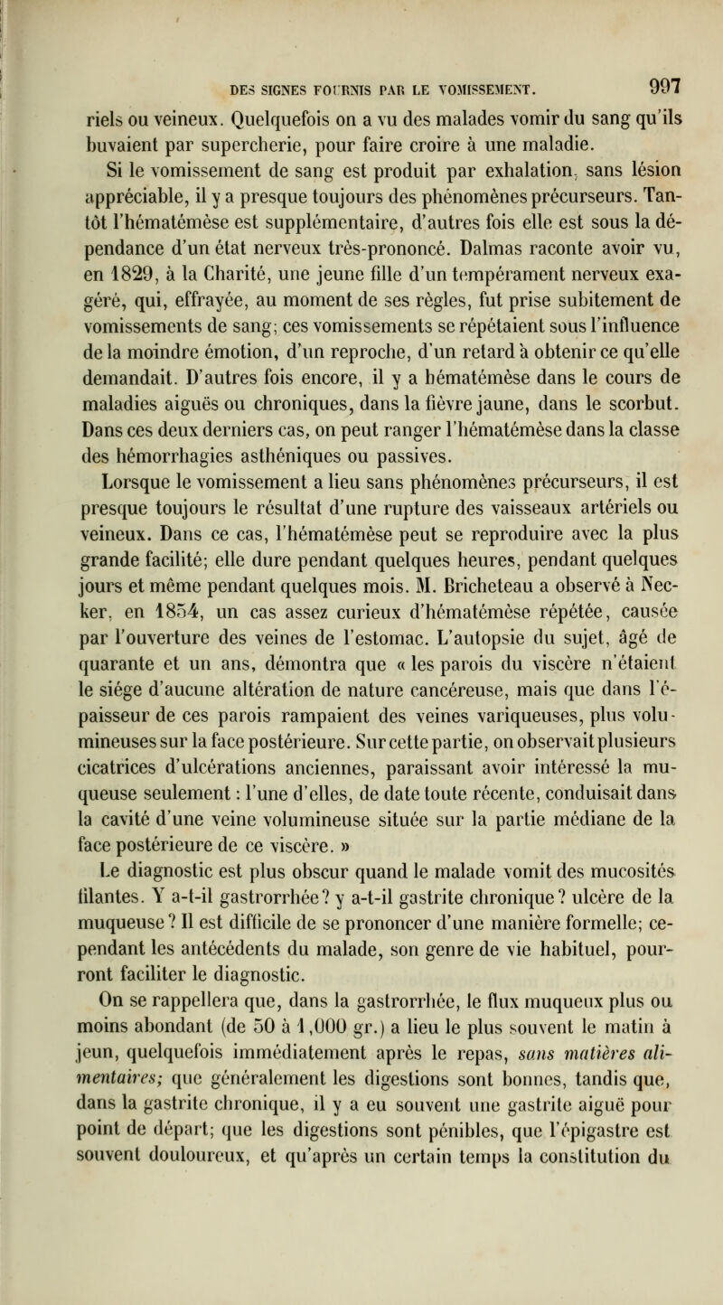 riels ou veineux. Quelquefois on a vu des malades vomir du sang qu'ils buvaient par supercherie, pour faire croire à une maladie. Si le vomissement de sang est produit par exhalation, sans lésion appréciable, il y a presque toujours des phénomènes précurseurs. Tan- tôt Thématémèse est supplémentaire, d'autres fois elle est sous la dé- pendance d'un état nerveux très-prononcé. Dalmas raconte avoir vu, en 1829, à la Charité, une jeune fille d'un tempérament nerveux exa- géré, qui, effrayée, au moment de ses règles, fut prise subitement de vomissements de sang; ces vomissements se répétaient sous l'influence de la moindre émotion, d'un reproche, d'un retard a obtenir ce qu'elle demandait. D'autres fois encore, il y a hématémèse dans le cours de maladies aiguës ou chroniques, dans la fièvre jaune, dans le scorbut. Dans ces deux derniers cas, on peut ranger l'hématémèse dans la classe des hémorrhagies asthéniques ou passives. Lorsque le vomissement a lieu sans phénomènes précurseurs, il est presque toujours le résultat d'une rupture des vaisseaux artériels ou veineux. Dans ce cas, l'hématémèse peut se reproduire avec la plus grande facilité; elle dure pendant quelques heures, pendant quelques jours et même pendant quelques mois. M. Bricheteau a observé à Nec- ker, en 1854, un cas assez curieux d'hématémèse répétée, causée par l'ouverture des veines de l'estomac. L'autopsie du sujet, âgé de quarante et un ans, démontra que « les parois du viscère n'étaient le siège d'aucune altération de nature cancéreuse, mais que dans l'é- paisseur de ces parois rampaient des veines variqueuses, plus volu- mineuses sur la face postérieure. Sur cette partie, on observait plusieurs cicatrices d'ulcérations anciennes, paraissant avoir intéressé la mu- queuse seulement : l'une d'elles, de date toute récente, conduisait dans la cavité d'une veine volumineuse située sur la partie médiane de la face postérieure de ce viscère. » Le diagnostic est plus obscur quand le malade vomit des mucosités tilantes. Y a-t-il gastrorrhée? y a-t-il gastrite chronique? ulcère de la muqueuse? Il est difficile de se prononcer d'une manière formelle; ce- pendant les antécédents du malade, son genre de vie habituel, pour- ront faciliter le diagnostic. On se rappellera que, dans la gastrorrliée, le flux muqueiix plus ou moins abondant (de 50 à 1,000 gr.) a lieu le plus souvent le matin à jeun, quelquefois immédiatement après le repas, sans matières ali- mentaires; que généralement les digestions sont bonnes, tandis que, dans la gastrite chronique, il y a eu souvent une gastrite aiguë pour point de départ; que les digestions sont pénibles, que l'épigastre est souvent douloureux, et qu'après un certain temps la constitution du