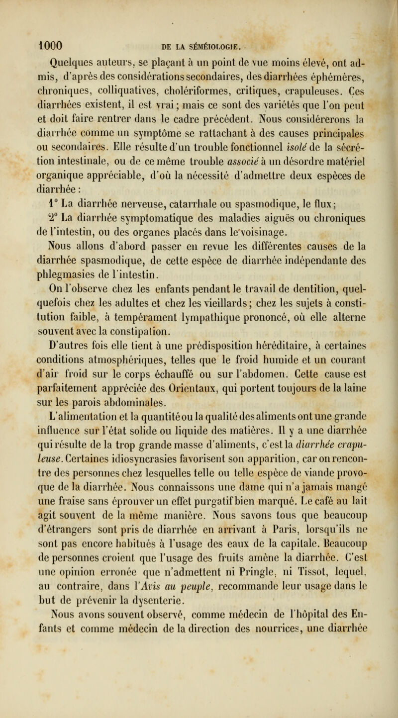 Quelques auteurs, se plaçant à un point de vue moins élevé, ont ad- mis, d'après des considérations secondaires, des diarrhées éphémères, chroniques, colliquatives, cholériformes, critiques, crapuleuses. Ces diarrhées existent, il est vrai ; mais ce sont des variétés que Ton peut et doit faire rentrer dans le cadre précédent. Nous considérerons la diarrhée comme un symptôme se rattachant à des causes principales ou secondaires. Elle résulte d'un trouble fonctionnel isolé de la sécré- tion intestinale, ou de ce même trouble associé à un désordre matériel organique appréciable, d'où la nécessité d'admettre deux espèces de diarrhée : 1^ La diarrhée nerveuse, catarrhale ou spasmodique, le flux; '2*^ La diarrhée symptomatique des maladies aiguës ou chroniques de l'intestin, ou des organes placés dans le'voisinage. Nous allons d'abord passer en revue les différentes causes de la diarrhée spasmodique, de cette espèce de diarrhée indépendante des phlegmasies de l'intestin. On l'observe chez les enfants pendant le travail de dentition, quel- quefois chez les adultes et chez les vieillards ; chez les sujets à consti- tution faible, à tempérament lympathique prononcé, où elle alterne souvent avec la constipation. D'autres fois elle tient à une prédisposition héréditaire, à certaines conditions atmosphériques, telles que le froid humide et un courant d'air froid sur le corps échauffé ou sur l'abdomen. Cette cause est parfaitement appréciée des Orientaux, qui portent toujours de la laine sur les parois abdominales. L'alimentation et la quantité ou la qualité des aliments ont une grande influence sur l'état solide ou liquide des matières. Il y a une diarrhée qui résulte de la trop grande masse d'aliments, c'est la diarrhée crapu- leuse. Cerimnes idiosyncrasies favorisent son apparition, car on rencon- tre des personnes chez lesquelles telle ou telle espèce de viande provo- que de la diarrhée. Nous connaissons une dame qui n'a jamais mangé une fraise sans éprouver un effet purgatif bien marqué. Le café au lait agit souvent de la même manière. Nous savons tous que beaucoup d'étrangers sont pris de diarrhée en arrivant à Paris, lorsqu'ils ne sont pas encore habitués à l'usage des eaux de la capitale. Beaucoup de personnes croient que l'usage des fruits amène la diarrhée. C'est ime opinion erronée que n'admettent ni PringlC; ni Tissot, lequel, au contraire, dans l'Avis au peuple, recommande leur usage dans le but de prévenir la dysenterie. Nous avons souvent observé, comme médecin de l'hôpital des En- fants et comme médecin de la direction des nourrices, une diarrhée