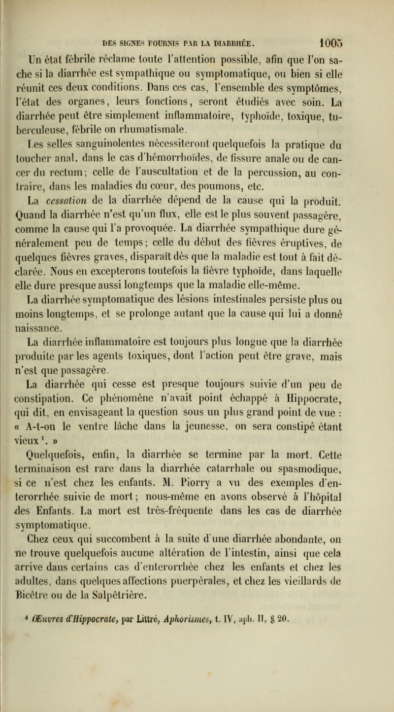 Un état fébrile réclame toute l'attention possible, afin que l'on sa- che si la diarrhée est sympathique ou symptomatique, ou bien si elle réunit ces deux conditions. Dans ces cas, l'ensemble des symptômes, l'état des organes, leurs fonctions, seront étudiés avec soin. La diarrhée peut être simplement inflammatoire, typhoïde, toxique, tu- berculeuse, fébrile on rhumatismale. Les selles sanguinolentes nécessiteront quelquefois la pratique du toucher anal, dans le cas d'hémorrhoïdes, de fissure anale ou de can- cer du rectum; celle de l'auscultation et de la percussion, au con- traire, dans les maladies du cœur, des poumons, etc. La cessation de la diarrhée dépend de la cause qui la produit. Quand la diarrhée n'est qu'un flux, elle est le plus souvent passagère, comme la cause qui l'a provoquée. La diarrhée sympathique dure gé- néralement peu de temps; celle du début des fièvres éruptives, de quelques fièvres graves, disparaît dès que la maladie est tout à fait dé- clarée. Nous en excepterons toutefois la fièvre typhoïde, dans laquelle elle dure presque aussi longtemps que la maladie elle-même. La diarrhée symptomatique des lésions intestinales persiste plus ou moins longtemps, et se prolonge autant que la cause qui lui a donné naissance. La diarrhée inflammatoire est toujours plus longue que la diarrhée produite parles agents toxiques, dont l'action peut être grave, mais n'est que passagère. La diarrhée qui cesse est presque toujours suivie d'un peu de constipation. Ce phénomène n'avait point échappé à Hippocrate, qui dit, en envisageant la question sous un plus grand point de vue : « A-t-on le ventre lâche dans la jeunesse, on sera constipé étant vieux \ Quelquefois, enfin, la diarrhée se termine par la mort. Cette terminaison est rare dans la diarrhée catarrhale ou spasmodique, si ce n'est chez les enfants. M. Piorry a vu des exemples d'en- terorrhée suivie de mort ; nous-même en avons observé à l'hôpital des Enfants. La mort est très-fréquente dans les cas de diarrhée symptomatique. Chez ceux qui succombent à la suite dune diarrhée abondante, on ne trouve quelquefois aucune altération de l'intestin, ainsi que cela arrive dans certains cas d'entcrorrhée chez les enfants et chez les adultes, dans quelques affections puerpérales, et chez les vieillards de l^icêtre ou de la Salpêtrière. * ÛEiivres d'Hippocratef par Littré; Aphorismes, t. IV, apli. Il, § 20.