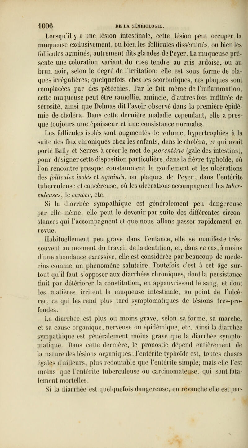 Lorsqu il y a une lésion intestinale, cette lésion peut occuper la muqueuse exclusivement, ou bien les follicules disséminés, ou bien les follicules agminés, autrement dits glandes dePeyer. La muqueuse pré- sente une coloration variant du rose tendre au gris ardoisé, ou au brun noir, selon le degré de Tirritation; elle est sous forme de pla- ques irrégulières; quelquefois, chez les scorbutiques, ces plaques sont remplacées par des pétéchies. Par le fait même de l'inflammation, cette muqueuse peut être ramollie, amincie, d'autres fois infiltrée de sérosité, ainsi que Delmas dit l'avoir observé dans la première épidé- mie de choléra. Dans cette dernière maladie cependant, elle après- que toujours une épaisseur et une consistance normales. Les follicules isolés sont augmentés de \olume, hypertrophiés à la suite des flux chroniques chez les enfants, dans le choléra, ce qui avait porté Bally et Serres à créer le mot de psorentérie (gale des intestins), pour désigner cette disposition particulière, dans la fièvre typhoïde, où l'on rencontre presque constamment le gonflement et les ulcérations des follicules isolés ai agminés, ou plaques de Peyer; dans l'entérite tuberculeuse et cancéreuse, où les ulcérations accompagnent les tuber- culeuses^ le cancer^ etc. Si la diarrhée sympathique est généralement peu dangereuse par elle-même, elle peut le devenir par suite des différentes circon- stances qui l'accompagnent et que nous allons passer rapidement en revue. Habituellement peu grave dans l'enfance, elle se manifeste très- souvent au moment du travail de la dentition, et, dans ce cas, à moins d'une abondance excessive, elle est considérée par beaucoup de méde- cins comme un phénomène salutaire. Toutefois c'est à cet âge sur- tout qu'il faut s'opposer aux diarrhées chroniques, dont la persistance finit par détériorer la constitution, en appauvrissant le sang, et dont les matières irritent la muqueuse intestinale, au point de l'ulcé- rer, ce qui les rend plus tard symptomatiques de lésions très-pro- fondes. La diarrhée est plus ou moins grave, selon sa forme, sa marche, et sa cause organique, nerveuse ou épidémique, etc. Ainsi la diarrhée sympathique est généralement moins grave que la diarrhée sympto- matique. Dans cette dernière, le pronostic dépend entièrement de la nature des lésions organiques : l'entérite typhoïde est, toutes choses égales d'ailleurs, plus redoutable que l'entérite simple; mais elle l'est moins (jue l'entérite tuberculeuse ou carcinomateuse, qui sont fata- lement mortelles. Si la diarrhée est queh|uefois dangereuse, en revanche elle est par-