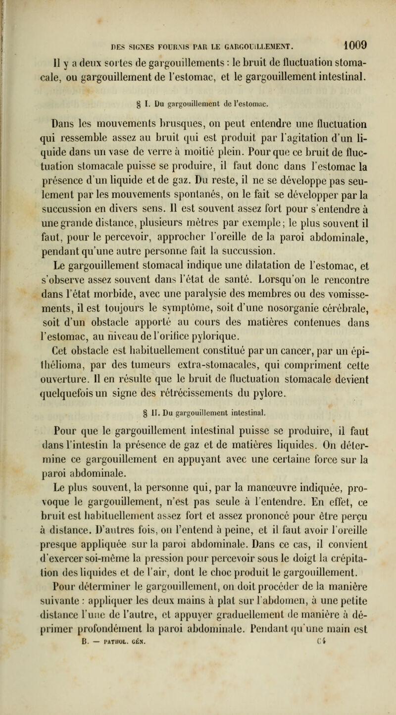 11 y a deux sortes de gargouillements : le bruit de lluctuation stoma- cale, ou gargouillement de l'estomac, et le gargouillement intestinal. § ï. Du gargouillement de l'estomac. Dans les mouvements brusques, on peut entendre une fluctuation qui ressemble assez au bruit qui est produit par l'agitation d'un li- quide dans un \ase de verre à moitié plein. Pour que ce bruit de fluc- tuation stomacale puisse se produire, il faut donc dans l'estomac la présence d'un liquide et de gaz. Du reste, il ne se développe pas seu- lement par les mouvements spontanés, on le fait se développer par la succussion en divers sens. 11 est souvent assez fort pour s'entendre à une grande distance, plusieurs mètres par exemple; le plus souvent il faut, pour le percevoir, approcher l'oreille de la paroi abdominale, pendant qu'une autre personne fait la succussion. Le gargouillement stomacal indique une dilatation de l'estomac, et s'observe assez souvent dans l'état de santé. Lorsqu'on le rencontre dans l'état morbide, avec une paralysie des membres ou des vomisse- ments, il est toujours le symptôme, soit d'une nosorganie cérébrale, soit d'un obstacle apporté au cours des matières contenues dans l'estomac, au niveau de l'oritice pylorique. Cet obstacle est habituellement constitué par un cancer, par un épi- thélioma, par des tumeurs extra-stomacales, qui compriment cette ouverture. 11 en résulte que le bruit de fluctuation stomacale devient quelquefois un signe des rétrécissements du pylore. § II. Du gargouillement intestinal. Pour que le gargouillement intestinal puisse se produire, il faut dans l'intestin la présence de gaz et de matières liquides. On déter- mine ce gargouillement en appuyant avec une certaine force sur la paroi abdominale. Le plus souvent, la personne qui, par la manœuvre indiquée, pro- voque le gargouillement, n'est pas seule à l'entendre. En effet, ce bruit est habituellement assez fort et assez prononcé pour être perçu à distance. D'autres fois, on l'entend à peine, et il faut avoir l'oreille presque appliquée sur la paroi abdominale. Dans ce cas, il convient d'exercer soi-même la pression pour percevoir sous le doigt la crépita- lion des liquides et de l'air, dont le choc produit le gargouillement. Pour déterminer le gargouillement, on doit procéder de la manière suivante : appliquer les deux mains à plat sur l'abdomen, à une petite distance l'une de l'autre, et appuyer graduellement de manière à dé- primer profondément la paroi abdominale. Pendant (piunc main est B. — PATHOL. GÉ.N. Ci