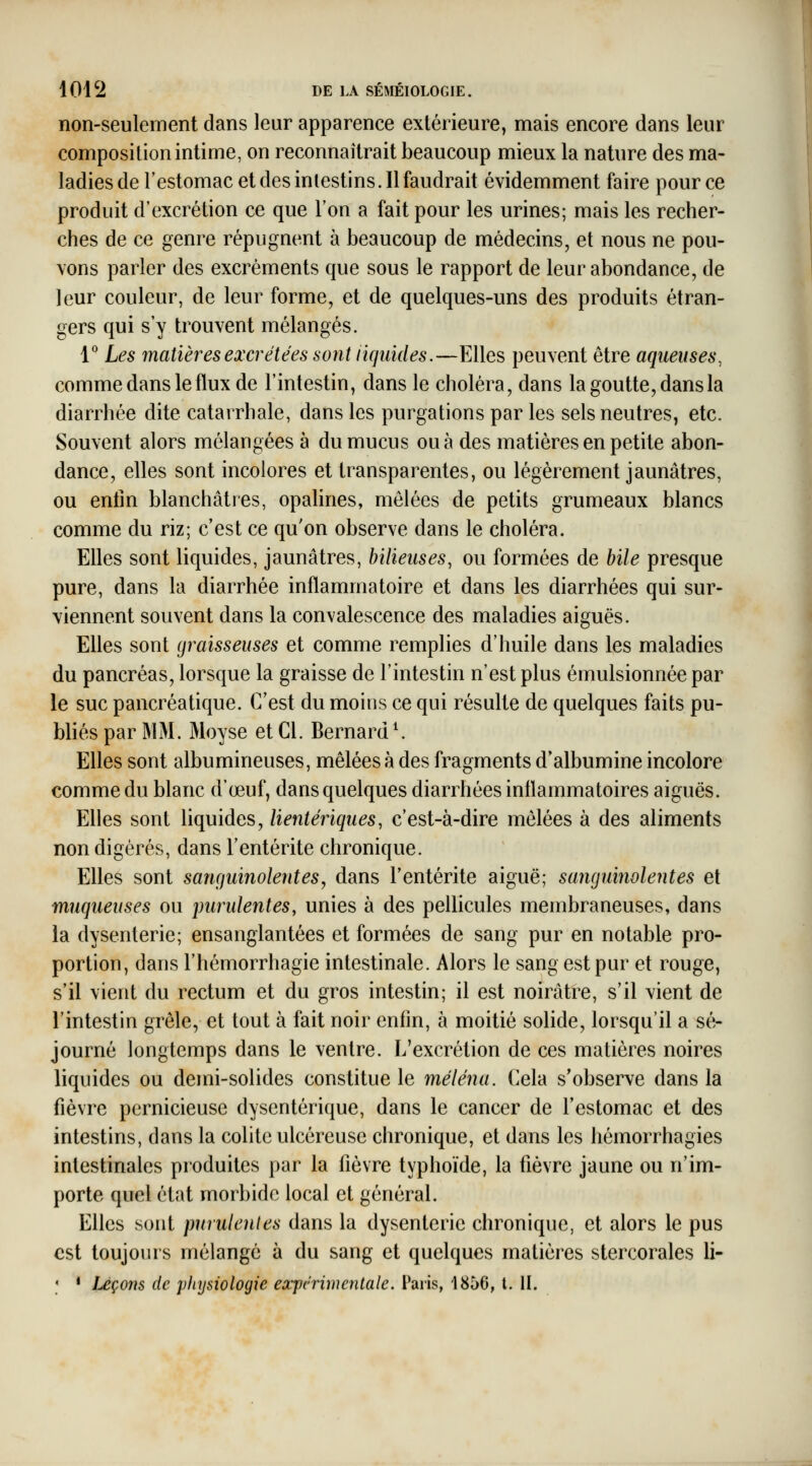 non-seulement dans leur apparence extérieure, mais encore dans leur composition intime, on reconnaîtrait beaucoup mieux la nature des ma- ladies de l'estomac et des intestins. Il faudrait évidemment faire pour ce produit d'excrétion ce que l'on a fait pour les urines; mais les recher- ches de ce genre répugnent à beaucoup de médecins, et nous ne pou- vons parler des excréments que sous le rapport de leur abondance, de leur couleur, de leur forme, et de quelques-uns des produits étran- gers qui s'y trouvent mélangés. l'' Les matières excrétées sont liquides.—Elles peuvent être aqueuses, comme dans le flux de l'intestin, dans le choléra, dans la goutte, dans la diarrhée dite catarrhale, dans les purgations par les sels neutres, etc. Souvent alors mélangées à du mucus ou à des matières en petite abon- dance, elles sont incolores et transparentes, ou légèrement jaunâtres, ou entin blanchâtres, opalines, mêlées de petits grumeaux blancs comme du riz; c'est ce qu'on observe dans le choléra. Elles sont liquides, jaunâtres, bilieuses, ou formées de bile presque pure, dans la diarrhée inflammatoire et dans les diarrhées qui sur- viennent souvent dans la convalescence des maladies aiguës. Elles sont graisseuses et comme remplies d'huile dans les maladies du pancréas, lorsque la graisse de l'intestin n'est plus émulsionnée par le suc pancréatique. C'est du moins ce qui résulte de quelques faits pu- bliés par MM. Moyse et Cl. Bernard ^ Elles sont albumineuses, mêlées à des fragments d'albumine incolore comme du blanc d'œuf, dans quelques diarrhées inflammatoires aiguës. Elles sont Uquides, lientériques, c'est-à-dire mêlées à des aliments non digérés, dans l'entérite chronique. Elles sont sanguinolentes, dans l'entérite aiguë; sanguinolentes et muqueuses ou purulentes, unies à des pellicules membraneuses, dans la dysenterie; ensanglantées et formées de sang pur en notable pro- portion, dans l'hémorrhagie intestinale. Alors le sang est pur et rouge, s'il vient du rectum et du gros intestin; il est noirâtre, s'il vient de l'intestin grêle, et tout à fait noir enfm, à moitié solide, lorsqu'il a sé- journé longtemps dans le ventre. L'excrétion de ces matières noires liquides ou demi-solides constitue le méléna. Cela s'observe dans la fièvre pernicieuse dysentérique, dans le cancer de l'estomac et des intestins, dans la colite ulcéreuse chronique, et dans les hémorrhagies intestinales produites par la fièvre typhoïde, la fièvre jaune ou n'im- porte quel état morbide local et général. Elles sont purulentes dans la dysenterie chronique, et alors le pus est toujours mélangé à du sang et quelques matières stercorales li- ; • Ixçons de physiologie ex'pc'rimentale. Paris, 1856, l. II.