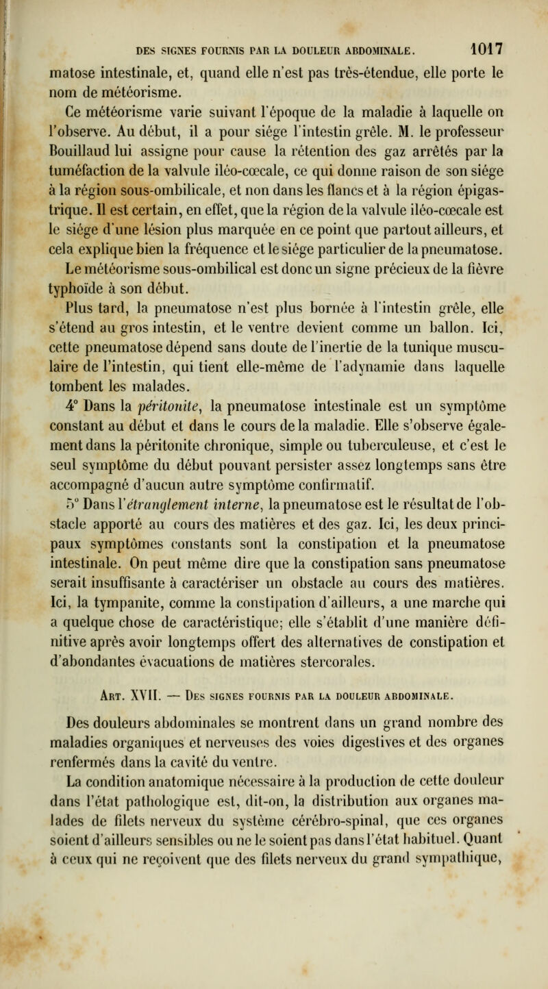 matose intestinale, et, quand elle n'est pas très-étendue, elle porte le nom de météorisme. Ce météorisme varie suivant l'époque de la maladie à laquelle on l'observe. Au début, il a pour siège l'intestin grêle. M. le professeur Bouillaud lui assigne pour cause la rétention des gaz arrêtés par la tuméfaction de la valvule iléo-cœcale, ce qui donne raison de son siège à la région sous-ombilicale, et non dans les flancs et à la région épigas- trique. Il est certain, en effet, que la région delà valvule iléo-cœcale est le siège d'une lésion plus marquée en ce point que partout ailleurs, et cela explique bien la fréquence et le siège particulier de lapneumatose. Le météorisme sous-ombilical est donc un signe précieux de la fièvre typhoïde à son début. Plus tard, la pneumatose n'est plus bornée à l'intestin grêle, elle s'étend au gros intestin, et le ventre devient comme un ballon. Ici, cette pneumatose dépend sans doute de l'inertie de la tunique muscu- laire de l'intestin, qui tient elle-même de l'adynamie dans laquelle tombent les malades. 4° Dans la péritonite^ la pneumatose intestinale est un symptôme constant au début et dans le cours delà maladie. Elle s'observe égale- ment dans la péritonite chronique, simple ou tuberculeuse, et c'est le seul symptôme du début pouvant persister assez longtemps sans être accompagné d'aucun autre symptôme confirmatif. ly DarnsVétranglement interne, la pneumatose est le résultat de l'ob- stacle apporté au cours des matières et des gaz. Ici, les deux princi- paux symptômes constants sont la constipation et la pneumatose intestinale. On peut même dire que la constipation sans pneumatose serait insuffisante à caractériser un obstacle au cours des matières. Ici, la tympanite, comme la constipation d'ailleurs, a une marche qui a quelque chose de caractéristique; elle s'établit d'une manière défi- nitive après avoir longtemps offert des alternatives de constipation et d'abondantes évacuations de matières stercorales. Art. XVII. — Des signes fournis par la douleur ardominale. Des douleurs abdominales se montrent dans un grand nombre des maladies organiques et nerveuses des voies digestives et des organes renfermés dans la cavité du ventre. La condition anatomique nécessaire à la production de cette douleur dans l'état pathologique est, dit-on, la distribution aux organes ma- lades de filets nerveux du système cérébro-spinal, que ces organes soient d'ailleurs sensibles ou ne le soient pas dans l'état habituel. Quant à ceux qui ne reçoivent que des filets nerveux du grand sym})athique,