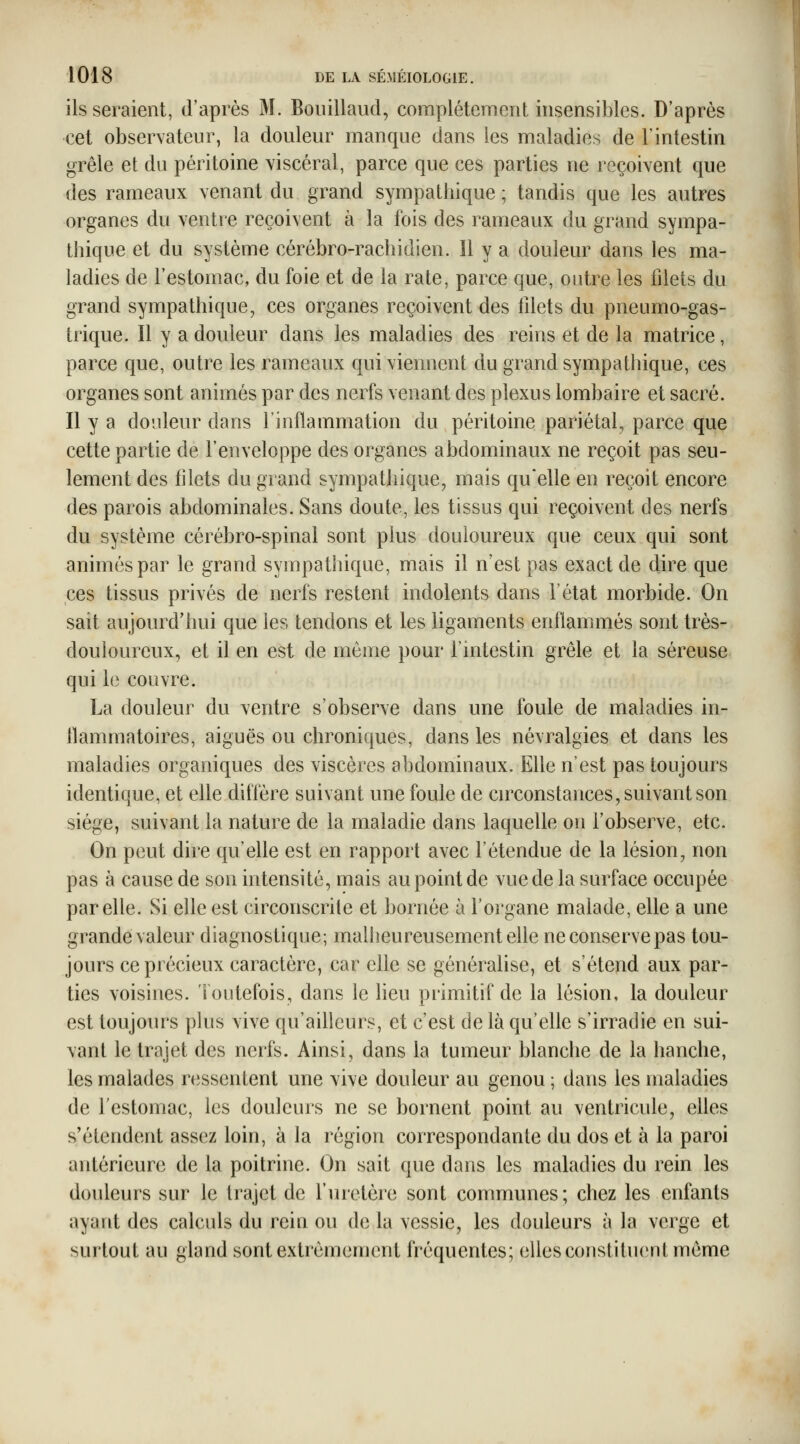 lisseraient, d'après M. Boiiillaud, complètement insensibles. D'après cet observateur, la douleur manque dans les maladies de l'intestin grêle et du péritoine viscéral, parce que ces parties ne reçoivent que des rameaux venant du grand sympathique ; tandis que les autres organes du ventie reçoivent à la fois des rameaux du grand sympa- thique et du système cérèbro-rachidien. Il y a douleur dans les ma- ladies de l'estomac, du foie et de la rate, parce que, outre les filets du grand sympathique, ces organes reçoivent des filets du pneumo-gas- trique. Il y a douleur dans les maladies des reins et de la matrice, parce que, outre les rameaux qui viennent du grand sympathique, ces organes sont animés par des nerfs venant des plexus lombaire et sacré. Il y a donleur dans l'inflammation du péritoine pariétal, parce que cette partie de l'enveloppe des organes abdominaux ne reçoit pas seu- lement des filets du grand sympathique, mais qu'elle en reçoit encore des parois abdominales. Sans doute, les tissus qui reçoivent des nerfs du système cérébro-spinal sont plus douloureux que ceux qui sont animés par le grand sympathique, mais il n'est pas exact de dire que ces tissus privés de nerfs restent indolents dans l'état morbide. On sait aujourd'hui que les tendons et les ligaments enflammés sont très- douloureux, et il en est de môme pour l'intestin grêle et la séreuse qui le couvre. La douleur du ventre s'observe dans une foule de maladies in- flammatoires, aiguës ou chroniques, dans les névralgies et dans les maladies organiques des viscères abdominaux. Elle n'est pas toujours identique, et elle diffère suivant une foule de circonstances, suivant son siège, suivant la nature de la maladie dans laquelle on l'observe, etc. On peut dire qu'elle est en rapport avec l'étendue de la lésion, non pas à cause de son intensité, mais au point de vue de la surface occupée par elle. Si elle est circonscrite et bornée à l'organe malade, elle a une grande valeur diagnostique; malheureusement eUe neconservepas tou- jours ce précieux caractère, car elle se généralise, et s'étend aux par- ties voisines. Toutefois, dans le lieu primitif de la lésion, la douleur est toujours plus vive qu'ailleurs, et c'est de là qu'elle s'irradie en sui- vant le trajet des nerfs. Ainsi, dans la tumeur blanche de la hanche, les malades ressentent une vive douleur au genou ; dans les maladies de l'estomac, les douleurs ne se bornent point au ventricule, elles s'étendent assez loin, à la région correspondante du dos et à la paroi antérieure de la poitrine. On sait que dans les maladies du rein les douleurs sur le trajet de l'uretère sont communes; chez les enfants ayant des calculs du rein ou de la vessie, les douleurs à la verge et surtout au gland sont extrêmement fréquentes; elles constituent même