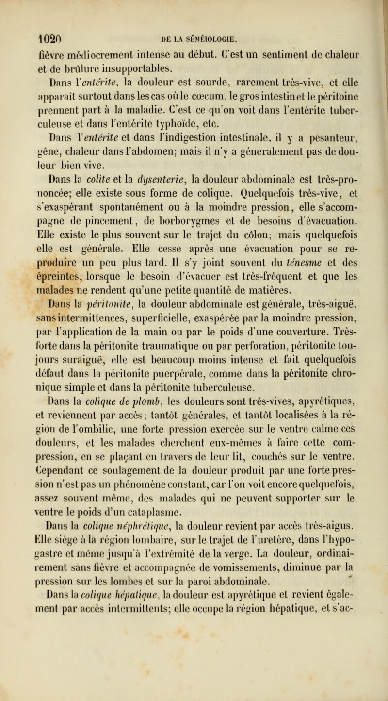 fièvre médiocremenl intense au début. C'est un sentiment de chaleur et de brûlure insupportables. Dans Y entérite, la douleur est sourde, rarement très-vive, et elle apparaît surtout dans les cas où le cœcum, le gros intestin et le péritoine prennent part à la maladie. C'est ce qu'on voit dans l'entérite tuber- culeuse et dans l'entérite typhoïde, etc. Dans Ventérite et dans l'indigestion intestinale, il y a pesanteur, gêne, chaleur dans l'abdomen; mais il n'y a généralement pas de dou- leur bien vive. Dans la colite et la dysenterie, la douleur abdominale est très-pro- noncée; elle existe sous forme de colique. Quelquefois très-vive, et s'exaspérant spontanément ou à la moindre pression, elle s'accom- pagne de pincement, de borborygmes et de besoins d'évacuation. Elle existe le plus souvent sur le trajet du côlon; mais quelquefois elle est générale. Elle cesse après une évacuation pour se re- produire un peu plus tard. Il s'y joint souvent du ténesme et des épreintes, lorsque le besoin d'évacuer est très-fréquent et que les malades ne rendent qu'une petite quantité de matières. Dans la péritonite, la douleur abdominale est générale, très-aiguë, sans intermittences, superficielle, exaspérée parla moindre pression, par l'application de la main ou par le poids d'une couverture. Très- forte dans la péritonite traumatique ou par perforation, péritonite tou- jours suraiguë, elle est beaucoup moins intense et fait quelquefois défaut dans la péritonite puerpérale, comme dans la péritonite chro- nique simple et dans la péritonite tuberculeuse. Dans la colique de plomb, les douleurs sont très-vives, apyrétiques, et reviennent par accès; tantôt générales, et tantôt locaUsées à la ré- gion de l'ombilic, une forte pression exercée sur le ventre calme ces douleurs, et les malades cherchent eux-mêmes à faire cette com- pression, en se plaçant en travers de leur lit, couchés sur le ventre. Cependant ce soulagement de la douleur produit par une forte pres- sion n'est pas un phénomène constant, car l'on voit encore quelquefois, assez souvent même, des malades qui ne peuvent supporter sur le ventre le poids d'un cataplasme. Dans la colique néphrétique, la douleur revient par accès très-aigus. Elle siège à la région lombaire, sur le trajet de l'uretère, dans l'iiypo- gastre et môme jusqu'à rextrémité de la verge. La douleur, ordinai- rement sans fièvre et accompagnée de vomissements, diminue par la pression sur les lombes et sur la paroi abdominale. Dans la co/i^M^ hépatique, la douleur est apyrétique et revient égale- ment par accès intermittents; elle occupe la région hépatique, et s'ac-