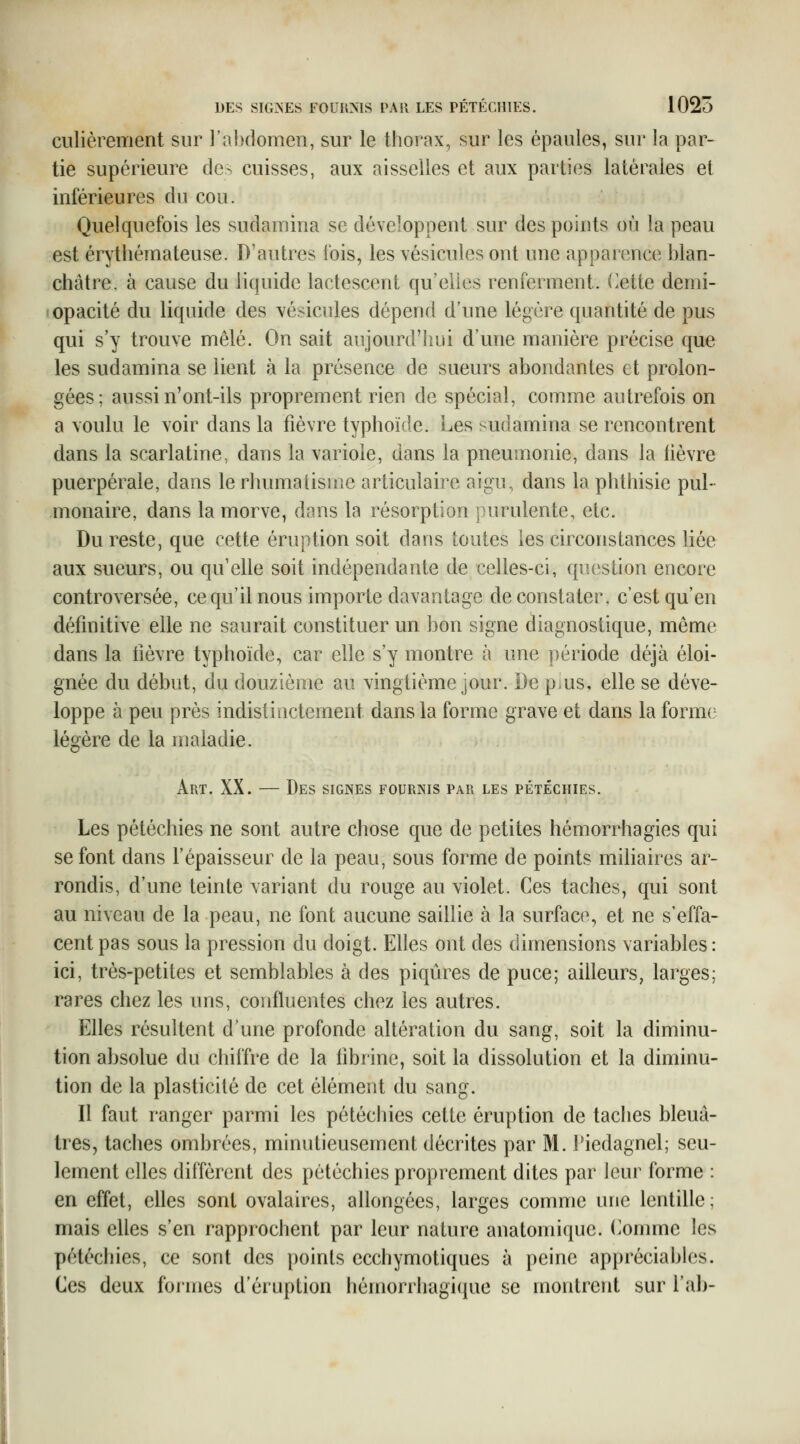 culièrement sur l'a])domen, sur le thorax, sur les épaules, sur la par- tie supérieure de-^ cuisses, aux aisselles et aux parties latérales et inférieures du cou. Quelquefois les sudamina se développent sur des points où la peau est érythémateuse. D'autres fois, les vésicules ont une apparence blan- châtre, à cause du liquide lactescent qu'elles renferment, (^ette demi- opacité du liquide des vésicules dépend d'une légère quantité de pus qui s'y trouve mêlé. On sait aujourd'hui d'une manière précise que les sudamina se lient à la présence de sueurs abondantes et prolon- gées; aussi n'ont-ils proprement rien de spécial, comme autrefois on a voulu le voir dans la fièvre typhoïde. Les sudamina se rencontrent dans la scarlatine, dans la variole, dans la pneumonie, dans la fièvre puerpérale, dans le rhumatisme articulaire aigu, dans la phthisie pul- monaire, dans la morve, dans la résorption purulente, etc. Du reste, que cette éruption soit dans toutes les circonstances liée aux sueurs, ou qu'elle soit indépendante de celles-ci, question encore controversée, ce qu'il nous importe davantage de constater, c'est qu'en définitive elle ne saurait constituer un bon signe diagnostique, même dans la fièvre typhoïde, car elle s'y montre à une période déjà éloi- gnée du début, du douzième au vingtième jour. De piUS, elle se déve- loppe à peu près indistinctement dans la forme grave et dans la forme légère de la maladie. Art. XX. — Des signes fournis par les pétéchies. Les pétéchies ne sont autre chose que de petites hémorrhagies qui se font dans l'épaisseur de la peau, sous forme de points miliaires ar- rondis, d'une teinte variant du rouge au violet. Ces taches, qui sont au niveau de la peau, ne font aucune saillie à la surface, et ne s'effa- cent pas sous la pression du doigt. Elles ont des dimensions variables : ici, très-petites et semblables à des piqûres de puce; aiUeurs, larges; rares chez les uns, confluentes chez les autres. Elles résultent d'une profonde altération du sang, soit la diminu- tion absolue du chiffre de la fibrine, soit la dissolution et la diminu- tion de la plasticité de cet élément du sang. Il faut ranger parmi les pétéchies cette éruption de taches bleuâ- tres, taches ombrées, minutieusement décrites par M. Tiedagnel; seu- lement elles diffèrent des pétéchies proprement dites par leur forme : en effet, elles sont ovalaires, allongées, larges comme une lentille; mais elles s'en rapprochent par leur nature anatomique. (^omme les pétéchies, ce sont des points ecchymotiques à peine appréciables. Ces deux foiines d'éruption hémorrhagique se montrent sur l'ab-