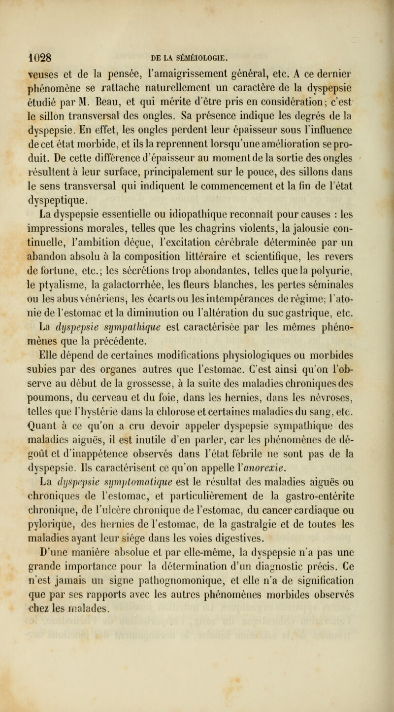 veuses et de la pensée, l'amaigrissement général, etc. A ce dernier phénomène se rattache naturellement un caractère de la dyspepsie étudié par M. Beau, et qui mérite d'être pris en considération; c'est' le sillon transversal des ongles. Sa présence indique les degrés de la dyspepsie. En effet, les ongles perdent leur épaisseur sous l'influence de cet état morbide, et ils la reprennent lorsqu'une amélioration se pro- duit. De cette différence d'épaisseur au moment de la sortie des ongles résultent à leur surface, principalement sur le pouce, des sillons dans le sens transversal qui indiquent le commencement et la fin de l'état dyspeptique. La dyspepsie essentielle ou idiopathique reconnaît pour causes : les impressions morales, telles que les chagrins violents, la jalousie con- tinuelle, l'ambition déçue, l'excitation cérébrale déterminée par un abandon absolu à la composition littéraire et scientifique, les revers de fortune, etc.; les sécrétions trop abondantes, telles que la polyurie, le ptyalisme, la galactorrhée, les fleurs blanches, les pertes séminales ou les abus vénériens, les écarts ou les intempérances de régime; l'ato- nie de l'estomac et la diminution ou l'altération du suc gastrique, etc. La dyspepsie sympathique est caractérisée par les mêmes phéno- mènes que la précédente. Elle dépend de certaines modifications physiologiques ou morbides subies par des organes autres que l'estomac. C'est ainsi qu'on l'ob- serve au début de la grossesse, à la suite des maladies chroniques des poumons, du cerveau et du foie, dans les hernies, dans les névroses, telles que l'hystérie dans la chlorose et certaines maladies du sang, etc. Quant à ce qu'on a cru devoir appeler dyspepsie sympathique des maladies aiguës, il est inutile d'en parler, car les phénomènes de dé- goût et d'inappétence observés dans l'état fébrile ne sont pas de la dyspepsie. Ils caractérisent ce qu'on appelle Y anorexie. La dyspepsie symptomatique est le résultat des maladies aiguës ou chroniques de l'estomac, et particuHèrement de la gastro-entérite chronique, de l'ulcère chronique de l'estomac, du cancer cardiaque ou pyloriquc, des hernies de l'estomac, de la gastralgie et de toutes les maladies ayant leur siège dans les voies digestives. D'une manière absolue et par elle-même, la dyspepsie n'a pas une grande importance pour la détermination d'un diagnostic précis. Ce n'est jamais un signe pathognomonique, et elle n'a de signification que par ses rapports avec les autres phénomènes morbides observés chez les malades.