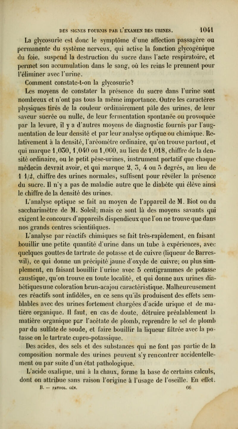 La glycosurie est donc le symptôme d'une affection passagère ou permanente du système nerveux, qui active la fonction glycogénique du foie, suspend la destruction du sucre dans l'acte respiratoire, et permet son accumulation dans le sang, où les reins le prennent pour l'éliminer avec l'urine. Comment constate-t-on la glycosurie? Les moyens de constater la présence du sucre dans l'urine sont nombreux et n'ont pas tous la même importance. Outre les caractères physiques tirés de la couleur ordinairement pâle des urines, de leur saveur sucrée ou nulle, de leur fermentation spontanée ou provoquée par la levure, il y a d'autres moyens de diagnostic fournis par l'aug- mentation de leur densité et par leur analyse optique ou chimique. Re- lativement à la densité, l'aréomètre ordinaire, qu'on trouve partout, et qui marque 1,030,1,040 ou 1,0G0, au lieu de 1,018, chiffre de la den- sité ordinaire, ou le petit pèse-urines, instrument portatif que chaque médecin devrait avoir, et qui marque 2, o, 4 ou 5 degrés, au lieu de 1 1/2, chiffre des urines normales, suffisent pour révéler la présence du sucre. Il n'y a pas de maladie autre que le diabète qui élève ainsi le chiffre de la densité des urines. L'analyse optique se fait au moyen de l'appareil de M. Biot ou du saccharimètre de M. Soleil; mais ce sont là des moyens savants qui exigent le concours d'appareils dispendieux que l'on ne trouve que dans nos grands centres scientifiques. L'analyse par réactifs chimiques se fait très-rapidement, en faisant bouillir une petite quantité d'urine dans un tube à expériences, avec quelques gouttes de tartrate de potasse et de cuivre (liqueur de Barres- wil), ce qui donne un précipité jaune d'oxyde de cuivre; ou plus sim- plement, en faisant bouillir l'urine avec 5 centigrammes de potasse caustique, qu'on trouve en toute localité, et qui donne aux urines dia- bétiquesune coloration brun-acajou caractéristique. Malheureusement ces réactifs sont infidèles, en ce sens qu'ils produisent des effets sem- blables avec des urines fortement chargées d'acide urique et de ma- tière organique. Il faut, en cas de doute, détruire préalablement la matière organique par l'acétate de plomb, reprendre le sel de plomb par du sulfate de soude, et faire bouillir la liqueur filtrée avec la po- tasse on le tartrate cupro-potassique. Des acides, des sels et des substances qui ne font pas partie de la composition normale des urines peuvent s'y rencontrer accidentelle- ment ou par suite d'un état pathologique. L'acide oxalique, uni à la chaux, forme la base de certains calculs, dont on attribue sans raison l'origine à l'usage de l'oseille. En effet. B. — l'ATIIOL. CÉN. 66