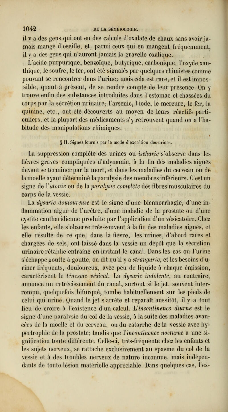 il y a des gens qui ont eu des calculs d'oxalate de chaux sans avoir ja- mais mangé d'oseille, et, parmi ceux qui en mangent fréquemment, il y a des gens qui n'auront jamais la gravelle oxalique. L'acide purpurique, benzoïque, butyrique, carbonique, l'oxyde xan- thique, le soufre, le fer, ont été signalés par quelques chimistes comme pouvant se rencontrer dans Furine; mais cela est rare, et il est impos- sible, quant à présent, de se rendre compte de leur présence. On y trouve enfin des substances introduites dans l'estomac et chassées du corps par la sécrétion urinaire; l'arsenic, l'iode, le mercure, le fer, la quinine, etc., ont été découverts au moyen de leurs réactifs parti- culiers, et la plupart des médicaments s'y retrouvent quand on a l'ha- bitude des manipulations chimiques. § II. Signes fournis par le mode d'excrétion des urines. La suppression complète des urines ou ischiine s'observe dans les fièvres graves compliquées d'adynamie, à la fin des maladies aiguës devant se terminer par la mort, et dans les maladies du cerveau ou de la moelle ayant déterminé la paralysie des membres inférieurs. C'est un signe de Y atonie ou de la parcdysie complète des fibres musculaires du corps de la vessie. La dysurie douloureuse est le signe d'une blennorrhagie, d'une in- flammation aiguë de l'urètre, d'une maladie de la prostate ou d'une cystite cantharidienne produite par l'application d'un vésicatoire. Chez les enfants, elle s'observe très-souvent à la fin des maladies aiguës, et elle résulte de ce que, dans la fièvre, les urines, d'abord rares et chargées de sels, ont laissé dans la vessie un dépôt que la sécrétion urinaire rétablie entraîne en irritant le canal. Dans les cas où l'urine s'échappe goutte à goutte, on dit qu'il y a strangurie, et les besoins d'u- riner fréquents, douloureux, avec peu de liquide à chaque émission, caractérisent le ténesme vésical. La dysurie indoleîite, au contraire, annonce un rétrécissement du canal, surtout si le jet, souvent inter- rompu, quelquefois bifurqué, tombe habituellement sur les pieds de celui qui urine. Quand le jet s'arrête et reparaît aussitôt, il y a tout lieu de croire à l'existence d'un calcul. Uincontinence diurne est le signe d'une paralysie du col de la vessie, à la suite des maladies avan- cées de la moelle et du cerveau, ou du catarrhe de la vessie avec hy- pertrophie de la prostate; tandis que Vincontinence nocturne a une si- gnification toute différente, ('elle-ci, très-fréquente chez les enfants et les sujets nerveux, se rattache exclusivement au spasme du col de la vessie et à des troubles nerveux de nature inconnue, mais indépen- dants de toute lésion matérielle appréciable. Dans quelques cas, l'ex- \