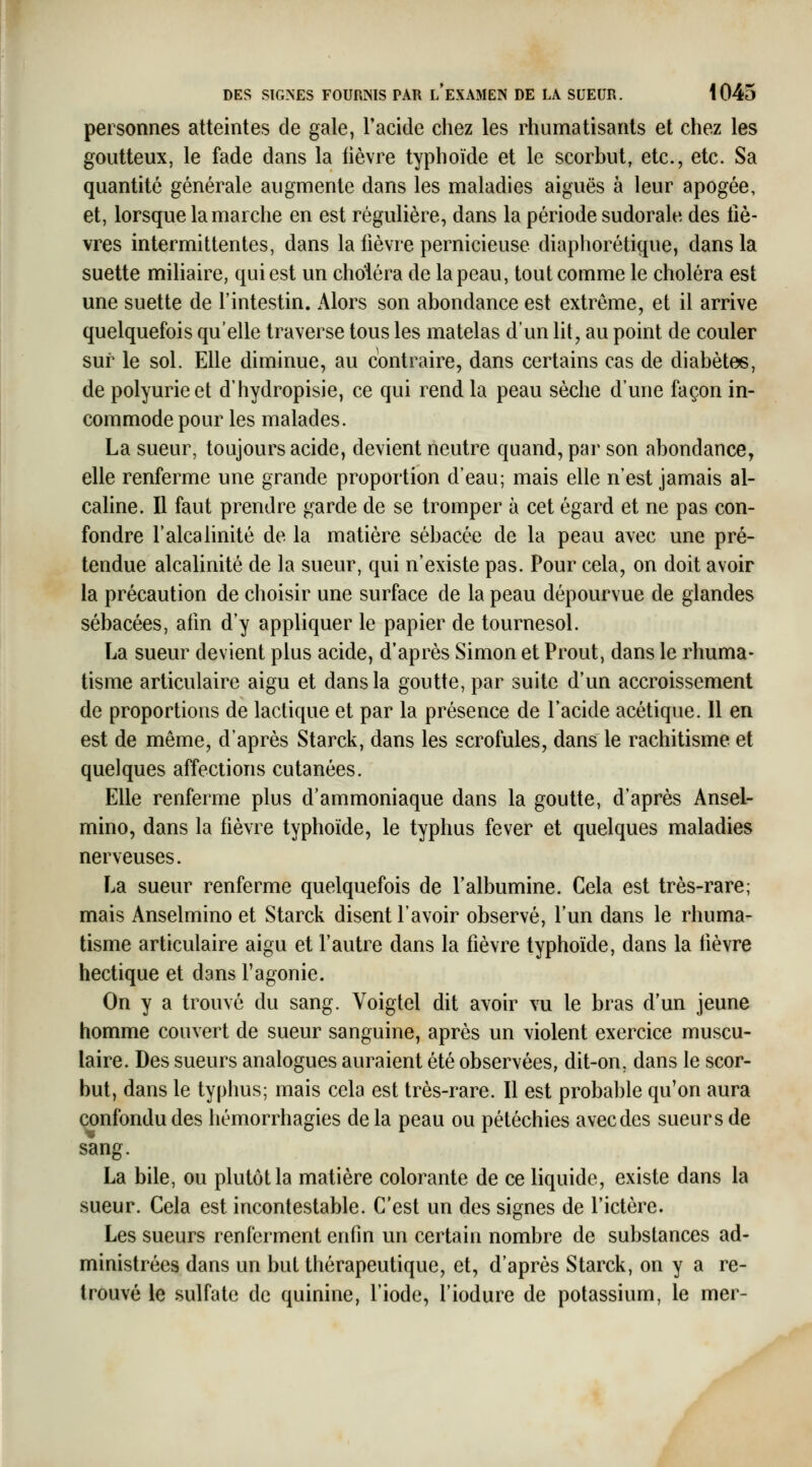 personnes atteintes de gale, l'acide chez les rhumatisants et chez les goutteux, le fade dans la lièvre typhoïde et le scorbut, etc., etc. Sa quantité générale augmente dans les maladies aiguës à leur apogée, et, lorsque la marche en est régulière, dans la période sudorale des liè- vres intermittentes, dans la fièvre pernicieuse diaphorétique, dans la suette mihaire, qui est un choiera de la peau, tout comme le choléra est une suette de l'intestin. Alors son abondance est extrême, et il arrive quelquefois qu'elle traverse tous les matelas d'un lit, au point de couler sur le sol. Elle diminue, au contraire, dans certains cas de diabètes, de polyurieet d'hydropisie, ce qui rend la peau sèche d'une façon in- commode pour les malades. La sueur, toujours acide, devient neutre quand, par son abondance, elle renferme une grande proportion d'eau; mais elle n'est jamais al- cahne. Il faut prendre garde de se tromper à cet égard et ne pas con- fondre l'alcalinité de la matière sébacée de la peau avec une pré- tendue alcalinité de la sueur, qui n'existe pas. Pour cela, on doit avoir la précaution de choisir une surface de la peau dépourvue de glandes sébacées, afm d'y appliquer le papier de tournesol. La sueur devient plus acide, d'après Simon et Prout, dans le rhuma- tisme articulaire aigu et dans la goutte, par suite d'un accroissement de proportions de lactique et par la présence de l'acide acétique. 11 en est de même, d'après Starck, dans les scrofules, dans le rachitisme et quelques affections cutanées. Elle renferme plus d'ammoniaque dans la goutte, d'après Ansel- mino, dans la fièvre typhoïde, le typhus fever et quelques maladies nerveuses. La sueur renferme quelquefois de l'albumine. Cela est très-rare; mais Anselmino et Starck disent l'avoir observé, l'un dans le rhuma- tisme articulaire aigu et l'autre dans la fièvre typhoïde, dans la fièvre hectique et dans l'agonie. On y a trouvé du sang. Voigtel dit avoir vu le bras d'un jeune homme couvert de sueur sanguine, après un violent exercice muscu- laire. Des sueurs analogues auraient été observées, dit-on, dans le scor- but, dans le typhus; mais cela est très-rare. Il est probable qu'on aura confondu des hémorrhagies delà peau ou pétéchies avecdes sueurs de sang. La bile, ou plutôt la matière colorante de ce liquide, existe dans la sueur. Cela est incontestable. C'est un des signes de l'ictère. Les sueurs renferment enfin un certain nombre de substances ad- ministrées dans un but thérapeutique, et, d'après Starck, on y a re- trouvé le .sulfate de quinine, l'iode, l'iodure de potassium, le mer- y