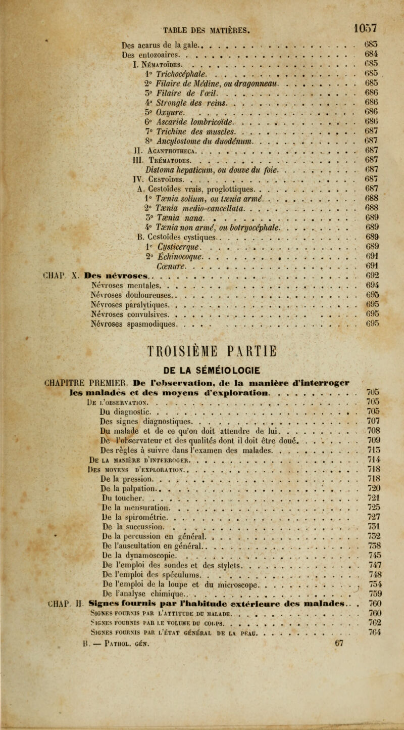 Des acarus de la gale - 683 Des entozoaires 684 I. Nématoïdes 685 1° Trichocéphale 685 2° Pilaire de Médine, ou dragonneau 685 5° Pilaire de l'œil 686 4 Strongle des reins 686 5° Oxyure 686 6° Ascaride loinbricdide 686 7° Trichine des muscles 687 8° Ancylostome du duodénum 687 II. ACANTHOTHECA ., 687 III. Trématodes \i. v'*.' 687 Distoma hepaticum, ou douve du foie. 687 IV. Cestoïdes 687 A. Cestoïdes vrais, proglottiques 687 1° Tœnia solium, ou Ixnia armé 688 2° Txnia medio-cancellata 688 5° Tsenia nana 689 4° Tœnia non armé, ou bofryocéphale 689 B. Cestoïdes cystiques 689 l^ Cysticerque f. 689 2° Échinocoque ,.'.*.- 691 Cœnure 691 CHAP X. Des névroses 692 ^'évroses mentales 694 Névroses douloureuses 695 Névroses paralytiques ..,,.-, -..••• • • 695 Névroses convulsives ,.•.;»'%,.' . ^V '. ■ . 695 Névroses spasmodiques 695 TROISIÈME PARTIE DE LA SÉMÉIOLOGIE CHAPITRE PREMIER. De rohservatîon, de la manière d'Interroger les malades et des moyens d'exploration 705 De I/OBSERVATION 705 Du diagnostic 705 Des signes diagnostiques 707 Du malade et de ce qu'on doit attendre de lui 708 De l'observateur et des qualités dont il doit être doué. . 709 Des règles à suivre dans l'examen des malades 713 De LA manière d'interroger 714 Des moyens d'exploration 718 Delà pression 718 De la palpation., . . 720 Du toucher 721 De la mensuration 725 De la spirométrie 727 De la succussion 731 De la percussion en général 732 De l'auscultation en général 738 De la dynamoscopie 745 De l'emploi des sondes et des stylets 747 De l'emploi des spéculums 748 De l'emploi de la loupe et du microscope , 754 De l'analyse chimique 759 CHAP. II Signes fournis par l'habitude extérieure des malades.. . 760 Signes FOURNIS PAR l'attitude dd malade 760 Signes FOURNIS par i.e volume du coi.ps 762 Signes fournis par l'état général de la peau 764 H. — Pathol. gén. 67