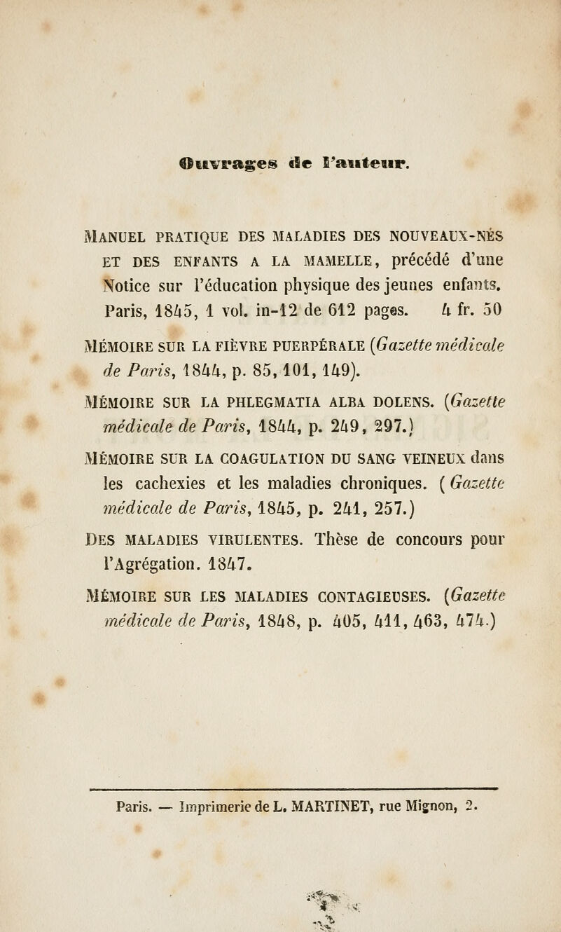 OMvrases «le S'aiiteur. Manuel pratique des maladies des nouveaux-nés ET des enfants A LA MAMELLE, précédé d'uilC Notice sur l'éducation physique des jeunes enfaiîts. Paris, 18Zi5, 1 vol. in-12 de 612 pages. U fr. 50 MÉMOIRE SUR LA FIÈVRE PUERPÉRALE {Gazette médicale de Paris, 1844, p. 85, 101, 149). MÉMOIRE SUR LA PHLEGMATIA ALBA DOLENS. [Gazette médicale de Paris, 1844, p. 249, 297.) MÉMOIRE sur la COAGULATION DU SANG VEINEUX dans les cacliexies et les maladies chroniques. ( Gazette médicale de Paris, 1845, p. 241, 257.) Des MALADIES VIRULENTES. Thèse de concours pour l'Agrégation. 1847. MÉMOIRE SUR LES MALADIES CONTAGIEUSES. [Gazette médicale de Paris, 1848, p. 405, 411, 463, 474.) Paris. — Imprimerie de L. MARTINET, rue Mignon, 2.