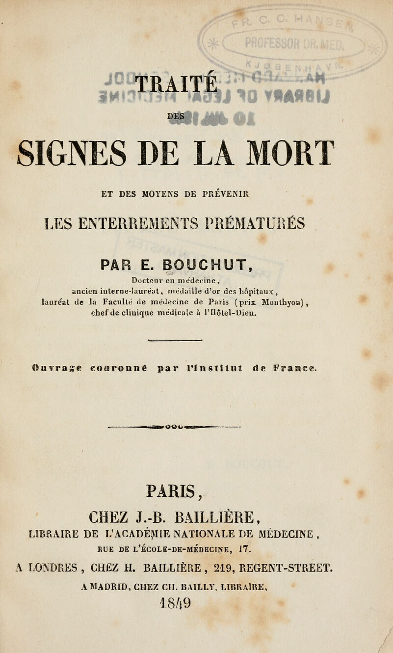 SIGNES DE LA MORT ET DES MOYENS DE PRÉVENIR LES ENTERREMENTS PRÉMATURÉS PAR E. BOUCHUT, Docteur en médecine, ancien iuterne-laure'at, médaille d'or des hôpitaux, lauréat de la Faculué de médecine de Paris (prix Moulhyon), chef de clinique médicale à THôlel-Dieu. ©Mvragc cotironné par l'Instilut de France. PARIS, CHEZ J.-R. BATELIERE, LIBRAIRE DE L'ACADÉ|HiE NATIONALE DE MÉDECINE . RUE DE l'école-de-médecine, 17. A LONDRES , CHEZ H. BAILLIÈRE , 219, REGENT-STREET. A MADRID, CHEZ CH. BAILLY, LIBRAIRE, 18i9