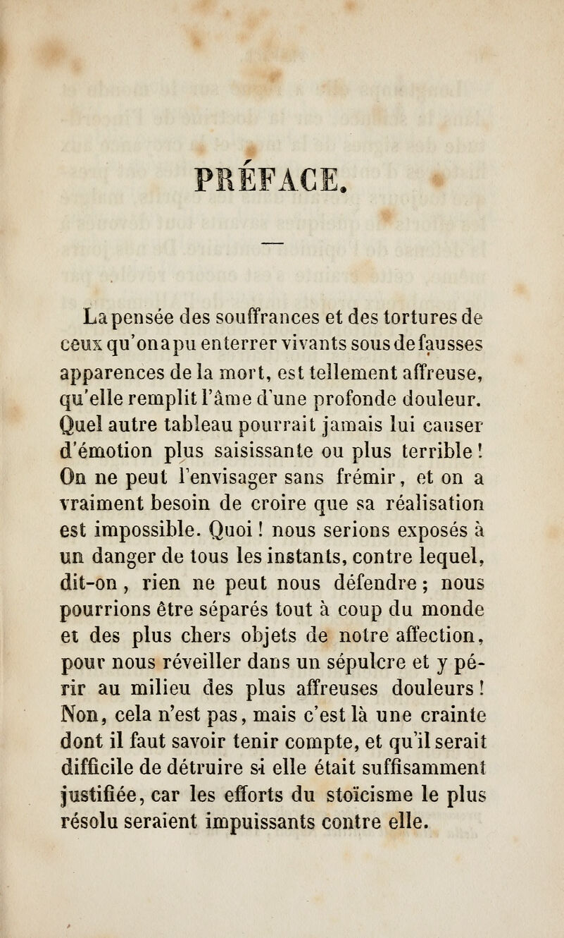 La pensée des souffrances et des tortures de ceux qu'onapu enterrer vivants sous de fausses apparences de la mort, est tellement affreuse, qu'elle remplit l'âme d une profonde douleur. Quel autre tableau pourrait jamais lui causer d'émotion plus saisissante ou plus terrible! On ne peut Fenvisager sans frémir, et on a vraiment besoin de croire que sa réalisation est impossible. Quoi î nous serions exposés à un danger de tous les instants, contre lequel, dit-on, rien ne peut nous défendre ; nous pourrions être séparés tout à coup du monde et des plus chers objets de notre affection, pour nous réveiller dans un sépulcre et y pé- rir au milieu des plus affreuses douleurs ! Non, cela n'est pas, mais c'est là une crainte dont il faut savoir tenir compte, et qu'il serait difficile de détruire si elle était suffisamment justifiée, car les efforts du stoïcisme le plus résolu seraient impuissants contre elle.