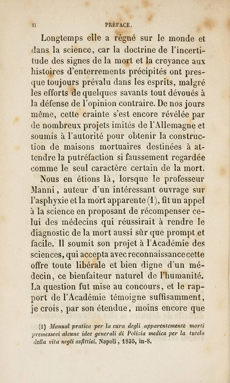 Longtemps elle a régné sur le monde et dans la science, car la doctrine de l'incerti- tude des signes de la mort et la croyance aux histoires d'enterrements précipités ont pres- que toujours prévalu dans les esprits, malgré les efforts de quelques savants tout dévoués à la défense de l'opinion contraire. De nos jours même, cette crainte s'est encore révélée par de nombreux projets imités de l'Allemagne et soumis à l'autorité pour obtenir la construc- tion de maisons mortuaires destinées à at- tendre la putréfaction si faussement regardée comme le seul caractère certain de la mort. Nous en étions là, lorsque le professeur Manni, auteur d'un intéressant ouvrage sur l'asphyxie et la mort apparente (1), fît un appel à la science en proposant de récompenser ce- lui des médecins qui réussirait à rendre le diagnostic de la mort aussi sûr que prompt et facile. Il soumit son projet à l'Académie des sciences, qui accepta avec reconnaissance cette offre toute libérale et bien digne d'un mé- decin, ce bienfaiteur naturel de l'humanité. La question fut mise au concours, et le rap- port de l'Académie témoigne suffisamment, je crois, par son étendue, moins encore que (1) Manual pratîco -per la cura degli apparentemente morti fremessevî aîcune idée generali di Polizîa medica per la tutéla délia vita negli asfittiei. Napoli, 1835, in-8.