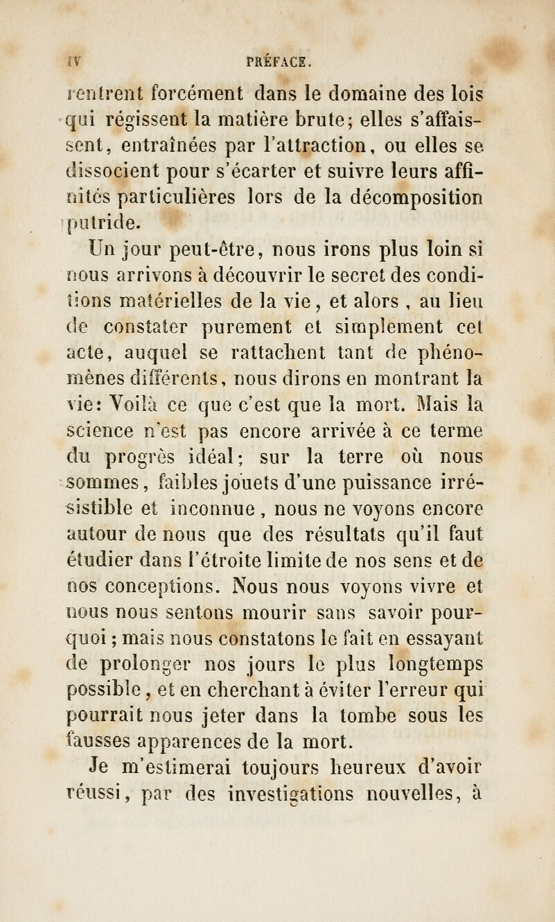 rentrent forcément dans le domaine des lois qui régissent la matière brute; elles s'affais- sent, entraînées par l'altraction, ou elles se dissocient pour s'écarter et suivre leurs affi- nités particulières lors de la décomposition putride. Un jour peut-être, nous irons plus loin si nous arrivons à découvrir le secret des condi- îîons matérielles de la vie, et alors , au lieu de constater purement et simplement cet acte, auquel se rattaclient tant de phéno- mènes différents, nous dirons en montrant la vie: Voilà ce que c'est que la mort. Mais la science n'est pas encore arrivée à ce terme du progrès idéal; sur la terre où nous ■ sommes, faibles jouets d'une puissance irré- sistible et inconnue , nous ne voyons encore autour de nous que des résultats qu'il faut étudier dans l'étroite limite de nos sens et de nos conceptions. Nous nous voyons vivre et nous nous sentons mourir sans savoir pour- quoi ; mais nous constatons le fait en essayant de prolonger nos jours le plus longtemps possible, et en clierchant à éviter Terreur qui pourrait nous jeter dans la tombe sous les fausses apparences de la mort. Je m'estimerai toujours heureux d'avoir réussi, par des investigations nouvelles, à