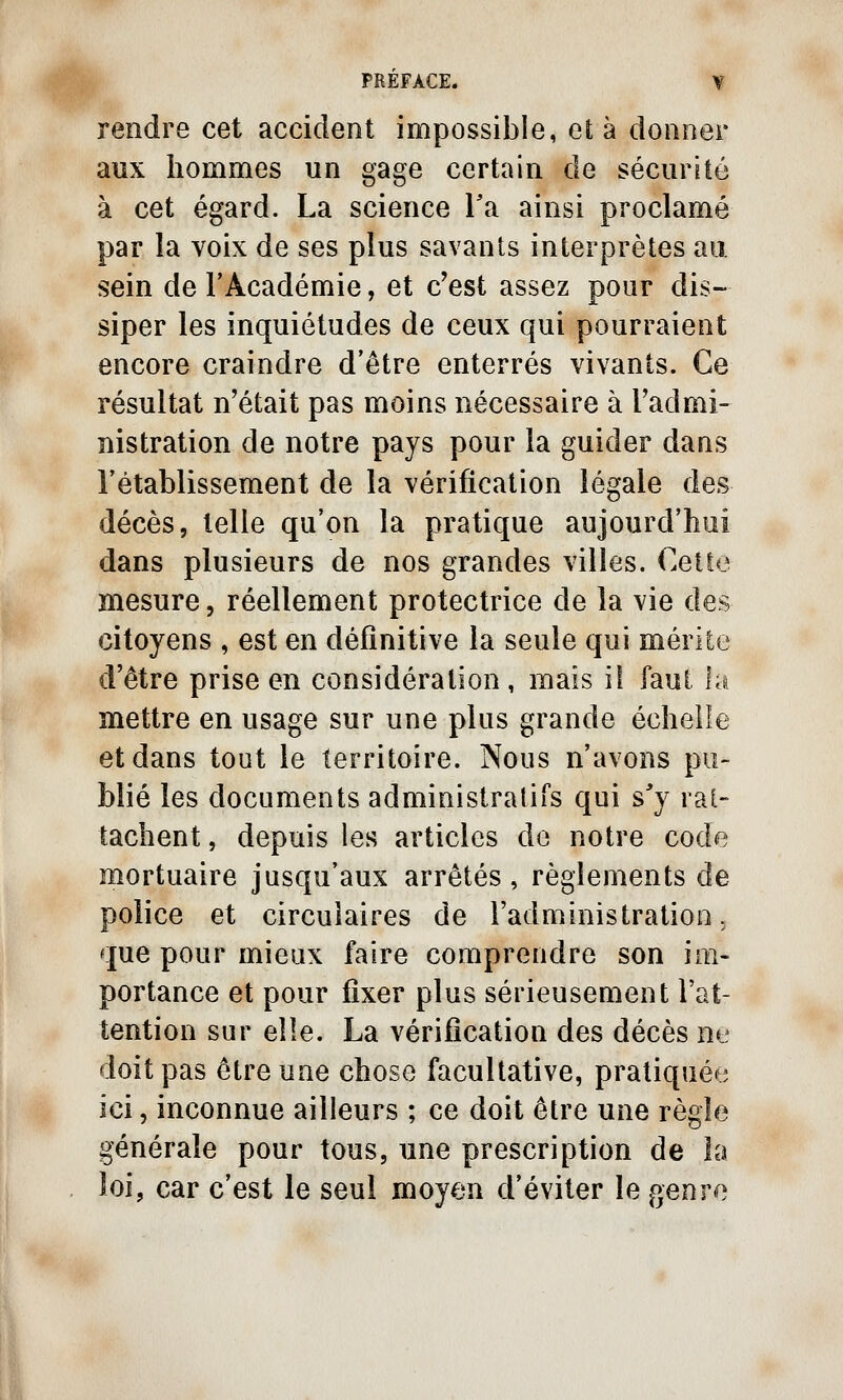 rendre cet accident impossible, et à donner aux hommes un gage certain de sécurité à cet égard. La science Ta ainsi proclamé par la voix de ses plus savants interprètes au sein de l'Académie, et c'est assez pour dis- siper les inquiétudes de ceux qui pourraient encore craindre d'être enterrés vivants. Ce résultat n'était pas moins nécessaire à l'admi- nistration de notre pays pour la guider dans l'établissement de la vérification légale des décès, telle qu'on la pratique aujourd'hui dans plusieurs de nos grandes villes. Cette mesure, réellement protectrice de la vie des citoyens , est en définitive la seule qui mérite d'être prise en considération, mais il faut la mettre en usage sur une plus grande échelle et dans tout le territoire. Nous n'avons pu- blié les documents administratifs qui s'y rat- tachent , depuis les articles de notre code mortuaire jusqu'aux arrêtés, règlements de police et circulaires de l'administration, que pour mieux faire comprendre son im- portance et pour fixer plus sérieusement l'at- tention sur elle. La vérification des décès ne doit pas être une chose facultative, pratiquée ici, inconnue ailleurs ; ce doit être une règle générale pour tous, une prescription de la loi, car c'est le seul moyen d'éviter le genre