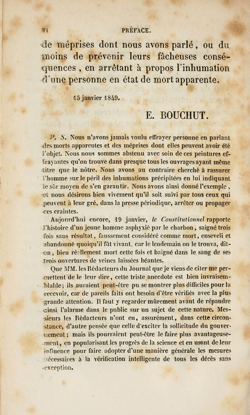 de méprises dont nous avons parlé, ou moins de prévenir leurs fâcheuses consé- quences , en arrêtant à propos l'inhumation d'une personne en état de mort apparente. 15 janvier 18/i9. E. BOUCHUT. p. s. Nous n'avons jamais voulu effrayer personne en parlant 4es morts apparentes et des méprises dont elles peuvent avoir été Fobjet. Nous nous sommes abstenu avec soin de ces peintures ef- frayantes qu'on trouve dans presque tous les ouvrages ayant même titre que le nôtre. Nous avons au contraire cherché à rassurer Fhomme sur le péril des inhumations précipitées en lui indiquant ïe sûr moyen de s'en garantir. Nous avons ainsi donné l'exemple , Ti nous désirons bien vivement qu'il soit suivi par tous ceux qui peuvent à leur gré, dans la presse périodique, arrêter ou propager ces craintes. Aujourd'hui encore, 19 janvier, le Constitutionnel rapporte l'histoire d'un jeune homme asphyxié par le charbon, saigné trois fois sans résultat, faussement considéré comme mort, enseveli et abandonné quoiqu'il fût vivant, car le lendemain on le trouva, dit- -on, bien réellement mort cette fois et baigné dans le sang de ses îrois ouvertures de veines laissées béantes. Que aiM. les Rédacteurs du Journal que je viens de citer me per- mettent de le leur dire, cette triste anecdote est bien invraisem- Mable; ils auraient peut-être pu se montrer plus difficiles pour la recevoir, car de pareils faits ont besoin d'être vérifiés avec la plus grande attention. Il faut y regarder mûrement avant de répandre cinsi l'alarme dans le public sur un sujet de cette nature. Mes- sieurs les Rédacteurs n'ont eu, assurément, dans cette circon- stance, d'autre pensée que celle d'exciter la sollicitude du gouver- «emeat; mais ils pourraient peut-être le faire plus avantageuse- -orent, en popularisant les progrès de la science et en usent de leur ïnfluence pour faire adopter d'une manière générale les mesures ]3é€essaires à la vérification intelligente de tous les décès sans ^exception.