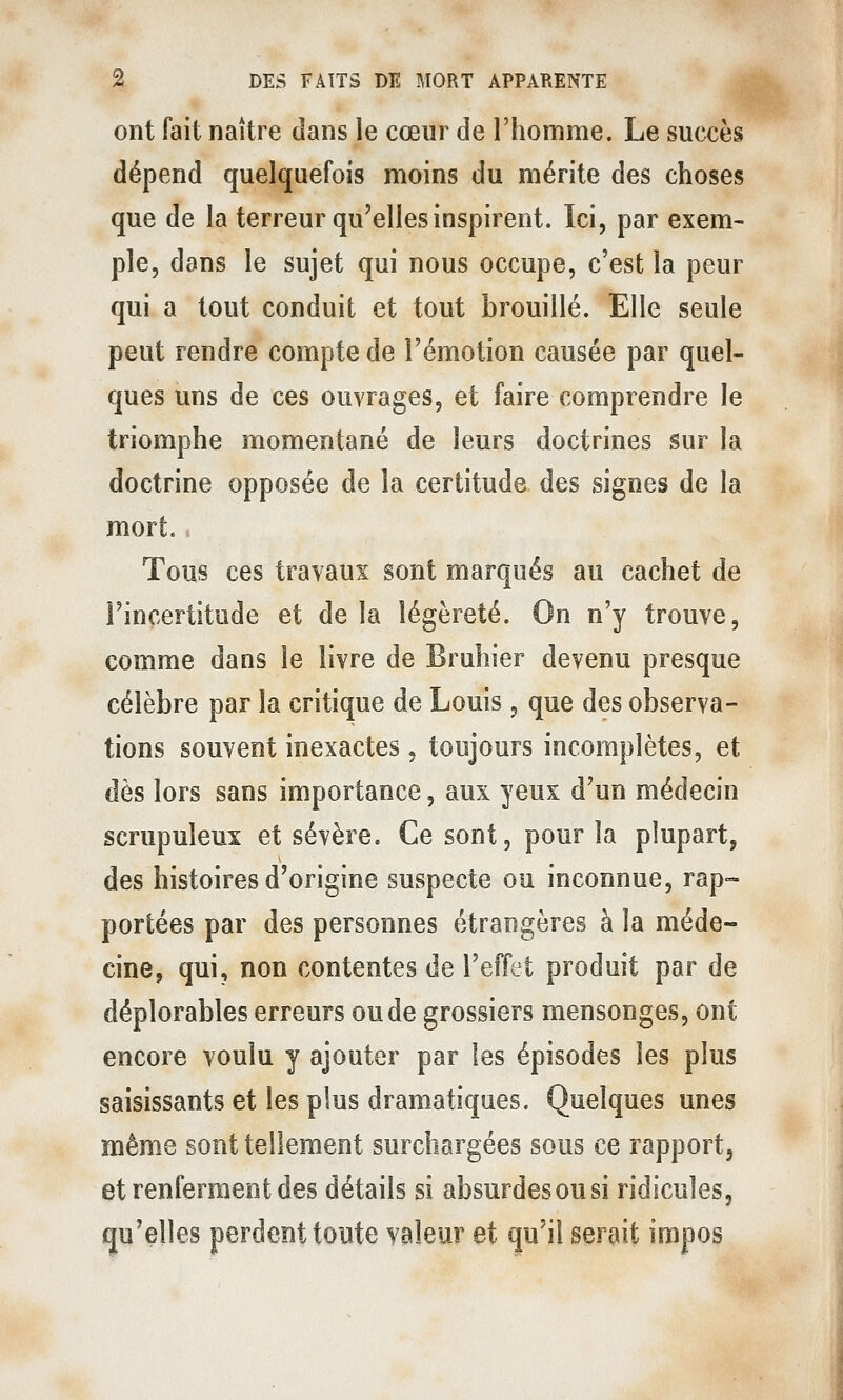 ont fait naître dans le cœur de l'homme. Le succès dépend quelquefois moins du mérite des choses que de la terreur qu'elles inspirent. Ici, par exem- ple, dans le sujet qui nous occupe, c'est la peur qui a tout conduit et tout brouillé. Elle seule peut rendre compte de l'émotion causée par quel- ques uns de ces ouvrages, et faire comprendre le triomphe momentané de leurs doctrines sur la doctrine opposée de la certitude des signes de la mort.. Tous ces travaux sont marqués au cachet de l'incertitude et de la légèreté. On n'y trouve, comme dans le livre de Bruhier devenu presque célèbre par la critique de Louis, que des observa- tions souvent inexactes, toujours incomplètes, et dès lors sans importance, aux yeux d'un médecin scrupuleux et sévère. Ce sont, pour la plupart, des histoires d'origine suspecte ou inconnue, rap~ portées par des personnes étrangères à la méde- cine, qui, non contentes de l'effet produit par de déplorables erreurs ou de grossiers mensonges, ont encore voulu y ajouter par les épisodes les plus saisissants et les plus dramatiques. Quelques unes même sont tellement surchargées sous ce rapport, et renferment des détails si absurdes ou si ridicules, qu'elles perdent toute valeur et qu'il serait impos