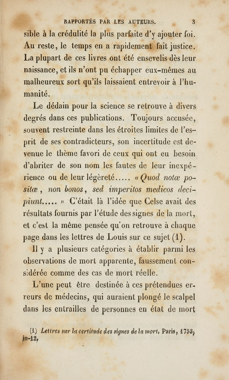 sible à la crédulité la plus parfaite d'y ajouter foi. Au reste, le temps en a rapidement fait justice. La plupart de ces livres ont été ensevelis dès leur naissance, et ils n'ont pu échapper eux-mêmes au malheureux sort qu'ils laissaient entrevoir à l'hu- manité. Le dédain pour la science se retrouve à divers degrés dans ces publications. Toujours accusée, souvent restreinte dans les étroites limites de l'es- prit de ses contradicteurs, son incertitude est de- venue le thème favori de ceux qui ont eu besoin d'abriter de son nom les fautes de leur inexpé- rience ou de leur légèreté aQuod notœ po- sitœ 5 non bonos, sed imperitos medicos deci- piunt  C'était là l'idée que Celse avait des résultats fournis par l'étude des signes de la mort, et c'est la même pensée qu'on retrouve à chaque page dans les lettres de Louis sur ce sujet (1). Il y a plusieurs catégories à établir parmi les observations de mort apparente, faussement con- sidérée comme des cas de mort réelle. L'une peut être destinée à ces prétendues er- reurs de médecins, qui auraient plongé le scalpel dans les entrailles de personnes en état de mort (i) Lettres sur lu certitude des signes de la morio Paris, d703^