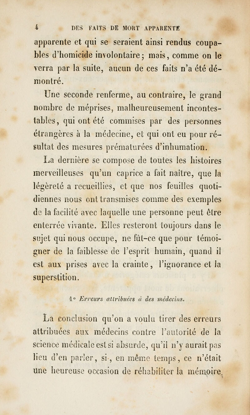 apparente et qui se seraient ainsi rendus coupa- bles d'homicide involontaire; mais, comme on le verra par la suite, aucun de ces faits n'a été dé- montré. Une seconde renferme, au contraire, le grand nombre de méprises, malheureusement incontes- tables, qui ont été commises par des personnes étrangères à la médecine, et qui ont eu pour ré- sultat des mesures prématurées d'inhumation. La dernière se compose de toutes les histoires merveilleuses qu'un caprice a fait naître, que la légèreté a recueillies, et que nos feuilles quoti- diennes nous ont transmises comme des exemples de la facilité avec laquelle une personne peut être enterrée vivante. Elles resteront toujours dans le sujet qui nous occupe, ne fût-ce que pour témoi- gner de la faiblesse de l'esprit humain, quand il est aux prises avec la crainte, l'ignorance et la superstition. 1° Erreurs attribuées à des médecins. La conclusion qu'on a voulu tirer des erreurs attribuées aux médecins contre l'autorité de la science médicale est si absurde, qu'il n'y aurait pas lieu d'en parler, si, en même temps, ce n'était une heureuse occasion de réhabiliter la mémoire.