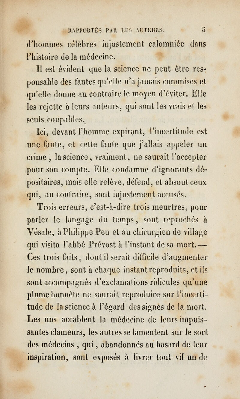 d'hommes célèbres injustement calomniée dans l'histoire de la médecine. '* II est évident que la science ne peut être res- ponsable des fautes qu'elle n'a jamais commises et qu'elle donne au contraire le moyen d'éviter. Elle les rejette à leurs auteurs, qui sont les vrais et les seuls coupables. Ici, devant l'homme expirant, l'incertitude est une faute, et cette faute que j'allais appeler un crime , la science, vraiment, ne saurait l'accepter pour son compte. Elle condamne d'ignorants dé- positaires, mais elle relève, défend, et absout ceux qui, au contraire, sont injustement accusés. Trois erreurs, c'est-à-dire trois meurtres, pour parler le langage du temps, sont reprochés à Vésale, à Philippe Peu et au chirurgien de village qui visita l'abbé Prévost à l'instant de sa mort.— Ces trois faits, dont il serait difficile d'augmenter le nombre, sont à chaque instant reproduits, et ils sont accompagnés d'exclamations ridicules qu'une plume honnête ne saurait reproduire sur l'incerti- tude de la science à l'égard des signes de la mort. Les uns accablent la médecine de leurs impuis- santes clameurs, les autres se lamentent sur le sort des médecins , qui, abandonnés au hasard de leur inspiration, sont exposés à livrer tout vif un de