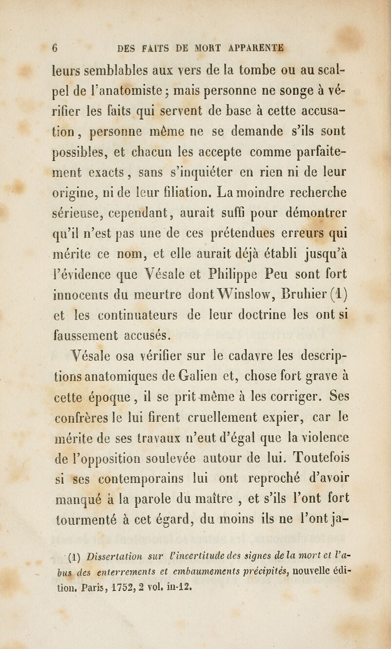 leurs semblables aux vers de la tombe ou au scal- pel de Tanatomiste; mais personne ne songe à vé- rifier les faits qui servent de base à cette accusa- tion , personne même ne se demande s'ils sont possibles, et chacun les accepte comme parfaite- ment exacts, sans s'inquiéter en rien ni de leur origine, ni de leur filiation, La moindre recherche sérieuse, cependant, aurait suffi pour démontrer qu'il n'est pas une de ces prétendues erreurs qui mérite ce nom, et elle aurait déjà établi jusqu'à l'évidence que Vesaîe et Philippe Peu sont fort innocents du meurtre dontWinslow, Bruhier(l) et les continuateurs de leur doctrine les ont si faussement accusés. Vésale osa vérifier sur le cadavre les descrip- tions anatomiques de Galien et, chose fort grave à cette époque, il se prit^iiême à les corriger. Ses confrères le lui firent cruellement expier, car le mérite de ses travaux n'eut d^égal que la violence de l'opposition soulevée autour de lui. Toutefois si ses contemporains lui ont reproché d'avoir manqué à la parole du maître , et s'ils l'ont fort tourmenté à cet égard, du m.oins ils ne l'ont ja- (1) Dissertation sur l'incertitude des signes de la mort et l'a- bus des enterrements et embaumements précipités, nouvelle édi- tion. Paris, 1752, 2 vol, in-12.