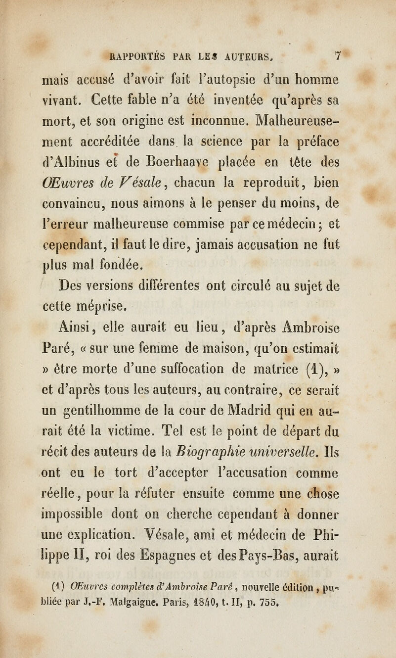 mais accusé d'avoir fait Tautopsie d'un homme vivant. Cette fable n'a été inventée qu'après sa mort, et son origine est inconnue. Malheureuse- ment accréditée dans, la science par la préface d'Albinus et de Boerhaave placée en tète des Œuvres de Vésale^ chacun la reproduit, bien convaincu, nous aimons à le penser du moins, de l'erreur malheureuse commise par ce médecin j et cependant, il faut le dire, jamais accusation ne fut plus mal fondée. Des versions différentes ont circulé au sujet de cette méprise. Ainsi, elle aurait eu lieu, d'après Ambroise Paré, « sur une femme de maison, qu'on estimait » être morte d'une suffocation de matrice (1), » et d'après tous les auteurs, au contraire, ce serait un gentilhomme de la cour de Madrid qui en au- rait été la victime. Tel est le point de départ du récit des auteurs de la Biographie universelle. Ils ont eu le tort d'accepter l'accusation comme réelle, pour la réfuter ensuite comme une chose impossible dont on cherche cependant à donner une explication. Vésale, ami et médecin de Phi- e II, roi des Espagnes et des Pays-Bas, aurait (1) Œuvres complètes d'Ambroise Paré, nouvelle édition , pu- Jjliée par J.-F, Malgaigne, Paris, 1840, t. II, p. 755,