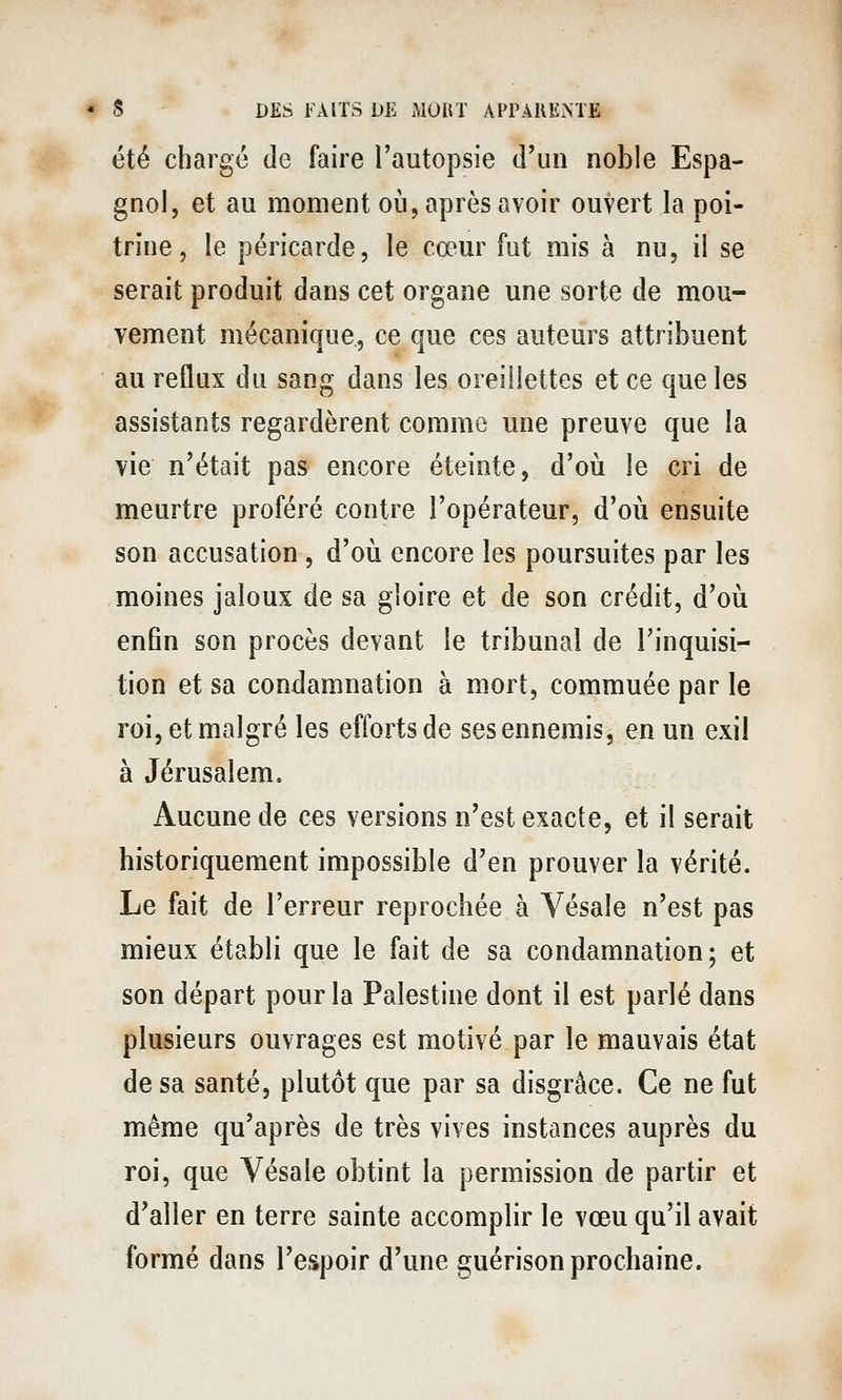 été chargé de faire l'autopsie d'un noble Espa- gnol, et au moment oia, après avoir ouvert la poi- trine, le péricarde, le cœur fut mis à nu, il se serait produit dans cet organe une sorte de mou- vement mécanique, ce que ces auteurs attribuent au reflux du sang dans les oreillettes et ce que les assistants regardèrent comme une preuve que la vie n'était pas encore éteinte, d'oii le cri de meurtre proféré contre l'opérateur, d'où ensuite son accusation, d'où encore les poursuites par les moines jaloux de sa gloire et de son crédit, d'où enfin son procès devant le tribunal de l'inquisi- tion et sa condamnation à mort, commuée par le roi, et malgré les efforts de ses ennemis, en un exil à Jérusalem. Aucune de ces versions n'est exacte, et il serait historiquement impossible d'en prouver la vérité. Le fait de l'erreur reprochée à Vésale n'est pas mieux établi que le fait de sa condamnation; et son départ pour la Palestine dont il est parlé dans plusieurs ouvrages est motivé par le mauvais état de sa santé, plutôt que par sa disgrâce. Ce ne fut même qu'après de très vives instances auprès du roi, que Vésale obtint la permission de partir et d'aller en terre sainte accomplir le vœu qu'il avait formé dans l'espoir d'une guérison prochaine.