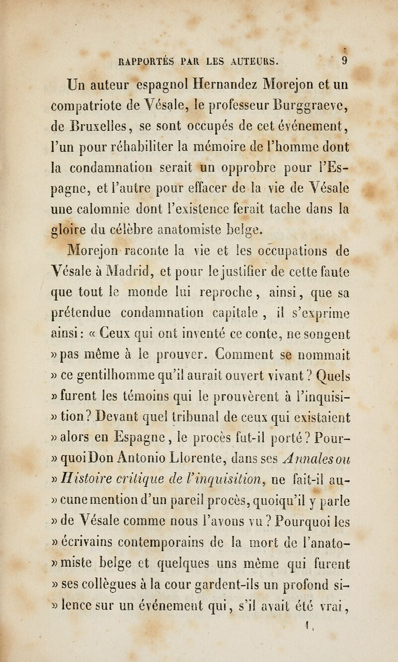 Un auteur espagnol Hernandez Morejon et un compatriote de Vésale, le professeur Burggraeve, de Bruxelles, se sont occupés de cet événement, l'un pour réhabiliter la mémoire de l'homme dont la condamnation serait un opprobre pour l'Es- pagne, et l'autre pour effacer de la vie de Vésale une calomnie dont l'existence ferait tache dans la gloire du célèbre anatomiste belge. Morejon raconte la vie et les occupations de Vésale à Madrid, et pour le justifier de cette faute que tout le monde lui reproche , ainsi, que sa prétendue condamnation capitale , il s'exprime ainsi : « Ceux qui ont inventé ce conte, ne songent »pas même à le prouver. Comment se nommait » ce gentilhomme qu'il aurait ouvert vivant ? Quels «furent les témoins qui le prouvèrent à l'inquisi- w tion? Devant quel tribunal de ceux qui existaient » alors en Espagne , le procès fut-il porté? Pour- » quoi Don Antonio Llorente, dans ses Annales ou y^ Histoire critique de Vinquisition^ ne fait-il au- » cune mention d'un pareil procès, quoiqu'il y parle » de Vésale comme nous l'avons vu ? Pourquoi les » écrivains contemporains de la mort de l'anato- »miste belge et quelques uns même qui furent » ses collègues à la cour gardent-ils un profond si- »lencesur un événement qui, s'il avait été vrai, 1,