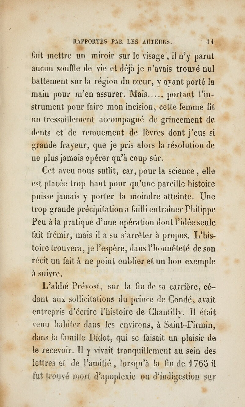 fait mettre un miroir sur le visage , il n'y parut aucun souffle de vie et déjà je n'avais troavé nul battement sur la région du cœur, y ayant porté la main pour m'en assurer. Mais portant Fin- strument pour faire mon incision, cette femme fit un tressaillement accompagné de grincement de dents et de remuement de lèvres dont j'eus si grande frayeur, que je pris alors la résolution de ne plus jamais opérer qu'à coup sûr. Cet aveu nous suffit, car, pour la science , elle est placée trop haut pour qu'une pareille histoire puisse jamais y porter la moindre atteinte. Une trop grande précipitation a failli entraîner Philippe Peu à la pratique d'une opération dont l'idée seule fait frémir, mais il a su s'arrêter à propos. L'his- toire trouvera, je l'espère, dans l'honnêteté de son récit un fait à ne point oublier et un bon exemple à suivre. L'abbé Prévost, sur la fin de sa carrière, cé- dant aux sollicitations du prince de Condé, avait entrepris d'écrire l'histoire de Chantilly. 11 était venu habiter dans les environs, à Saint-Firmin, dans la famille Didot, qui se faisait un plaisir de le recevoir. Il y vivait tranquillement au sein des lettres et de l'amitié , lorsqu'à la fin de 1763 il fut trouvé mort d'apoplexie ou d'indigestion §uf