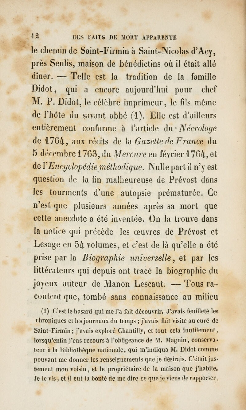 le chemin de Saint-Firmin à Saint-Nicolas d'Acy, près Senlis, maison de bénédictins où il était allé dîner. — Telle est la tradition de la famille Didot, qui a encore aujomd'hui pour chef M. P. Didot, le célèbre imprimeur, le fils même de l'hôte du savant abbé (i). Elle est d'ailleurs entièrement conforme à l'article du Nécrologe de 1764, aux récits de la Gazette de France du 5 décembre 1763, du Mercure en février 1761, et de VEncyclopédie méthodique. Nulle partit n'y est question de la fin malheureuse de Prévost dans les tourments d'une autopsie prématurée. Ce n'est que plusieurs années après sa mort que cette anecdote a été inventée. On la trouve dans la notice qui précède les œuvres de Prévost et Lesage en 54 volumes, et c'est de là qu'elle a été prise par la Biographie universelle, et par les littérateurs qui depuis ont tracé la biographie du joyeux auteur de Manon Lescaut. — Tous ra-' content que, tombé sans connaissance au milieu (1) C'est le hasard qui me Ta fait découvrir. J'avais feuilleté les chroniques et les journaux du temps ; j'avais fait visite au curé de Saint-Firmin; j'avais exploré Chantilly, et tout cela inutilement, lorsqu'eufin j'eus recours à l'obligeance de M. Magnin, conserva- teur à la Bibliothèque nationale, qui m'indiqua M. Didot comme pouvant me donner les renseignements que je désirais. C'était jus= tement mon voisin, et le propriétaire de la maison que j'habite. Te le vis, et il eut la bonté de me dii'Ç ce que je viens de rapporter-
