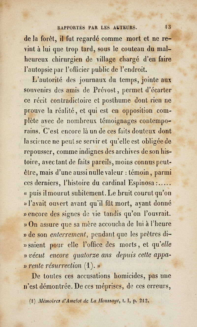 de la forêt, il fut regardé comme mort et ne re- vint à lui que trop tard, sous le couteau du mal- heureux chirurgien de village chargé d'en faire l'autopsie par l'officier public de l'endroit. L'autorité des journaux du temps, jointe aux souvenirs des amis de Prévost, permet d'écarter ce récit contradictoire et posthume dont rien ne prouve la réalité, et qui est en opposition com- plète avec de nombreux témoignages contempo- rains. C'est encore là un de ces faits douteux dont la science ne peut se servir et qu'elle est obligée de repousser, comme indignes des archives de son his- toire, avec tant de faits pareils, moins connus peut- être, mais d'une aussi nulle valeur : témoin, parmi ces derniers, l'histoire du cardinal Espinosa: . « puis il mourut subitement. Le bruit courut qu'on » l'avait ouvert avant qu'il fût mort, ayant donné » encore des signes de vie tandis qu'on l'ouvrait. » On assure que sa mère accoucha de lui à l'heure » de son enterrement^ pendant que les prêtres di- » saient pour elle l'office des morts, et qu'elle » vécut encore quatorze ans depuis cette appa- » re7ite résurrection (1). » De toutes ces accusations homicides, pas une n'est démontrée. De ces méprises, de ces erreurs, (1) Mémoires cCAmelot de La Hotissaije, t. I, p. 212,