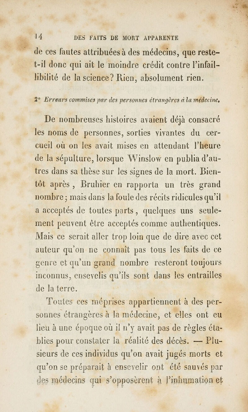 de ces fautes attribuées à des médecins, que reste- t-il donc qui ait le moindre crédit contre l'infail- libilité de la science? Rien3 absolument rien. 2° Erreurs commises par des personnes étrangères d la médecine. De nombreuses histoires avaient déjà consacré les noms de personnes, sorties vivantes du cer- cueil oii on les avait mises en attendant l'heure de la sépulture, lorsque Winsîow en publia d'au- tres dans sa thèse sur les signes de la mort. Bien- tôt après 3 Bruhier en rapporta un très grand nombre j mais dans la fouie des récits ridicules qu'il a acceptés de toutes parts, quelques uns seule- ment peuvent être acceptés comme authentiques. Mais ce serait aller trop loin que de dire avec cet auteur qu'on ne connaît pas tous les faits de ce genre et qu'un grand nombre resteront toujours inconnus, ensevelis qu'ils sont dans les entrailles de la terre. Toutes ces méprises appartiennent à des per- sonnes étrangères à la médecinej et elles ont eu lieu à une époque où il n'y avait pas de règles éta- blies pour constater la réalité des décès. — Plu- sieurs de ces individus qu'on avait jugés morts et qu'on se préparait à ensevelir ont été sauvés par 4es médecins qui s'opposèrent à l'inhumation e|