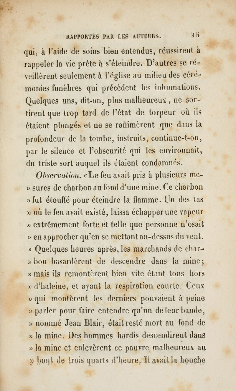 qui, à Taide de soins bien entendus, réussirent à rappeler la vie prête à s'éteindre. D'autres se ré- veillèrent seulement à l'église au milieu des céré- monies funèbres qui précèdent les inhumations. Quelques uns, dit-on, plus malheureux, ne sor- tirent que trop tard de l'état de torpeur où ils étaient plongés et ne se ranimèrent que dans la profondeur de la tombe, instruits, continue-t-on, par le silence et l'obscurité qui les environnait, du triste sort auquel ils étaient condamnés. Observation. «Le feu avait pris à plusieurs me- V sures de charbon au fond d'une mine. Ce charbon »fut étouffé pour éteindre la flamme. Un des tas » où le feu avait existé, laissa échapper une vapeur » extrêmement forte et telle que personne n'osait » en approcher qu'en se mettant au-dessus du vent.  Quelques heures après, les marchands de char- »bon hasardèrent de descendre dans la mine; » mais ils remontèrent bien vite étant tous hors » d'haleine, et ayant la respiration courte. Ceux » qui m.ontèrent les derniers pouvaient à peine » parler pour faire entendre qu'un de leur bande, » nommé Jean Blair, était resté mort au fond de » la mine. Des hommes hardis descendirent dans » la mine et enlevèrent ce pauvre malheureux au }) bout de trois quarts d'heure, 1! avait la bouche