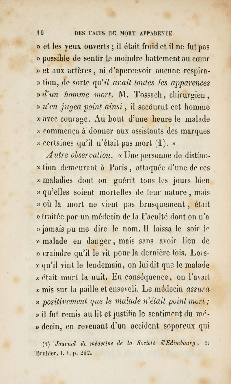 » et les yeux ouverts ; il était froid et il ne fut pas » possible de sentir le moindre battement au cœur w et aux artères, ni d'apercevoir aucune respira- » tion, de sorte qnil avait toutes les apparences » d'un homme mort. M. Tossach, chirurgien , » ?î'en jugea point ainsi, il secourut cet homme » avec courage. iVu bout d'une heure le malade » commença à donner aux assistants des marques » certaines qu'il n'était pas mort (1). » Autre observation. « Une personne de distinc- » tion demeurant à Paris, attaquée d'une de ces » maladies dont on guérit tous les jours bien » qu'elles soient mortelles de leur nature, mais » oii la mort ne vient pas brusquement, était » traitée par un médecin de la Faculté dont on n'a » jamais pu me dire le nom. ïl laissa le soir le » malade en danger, mais sans avoir lieu de » craindre qu'il le vît pour la dernière fois. Lors- » qu'il vint le lendemain, on lui dit que le malade » était mort la nuit. En conséquence, on l'avait » mis sur la paille et enseveli. Le médecin assura » positivement que le malade n'était point mort ; » il fut remis au lit et justifia le sentiment du mé- » decin, en revenant d'un accident soporeux qui (1) Journal de médecine de la Société d'Edimbourg, et Bruhier, t. L p. 2/12.