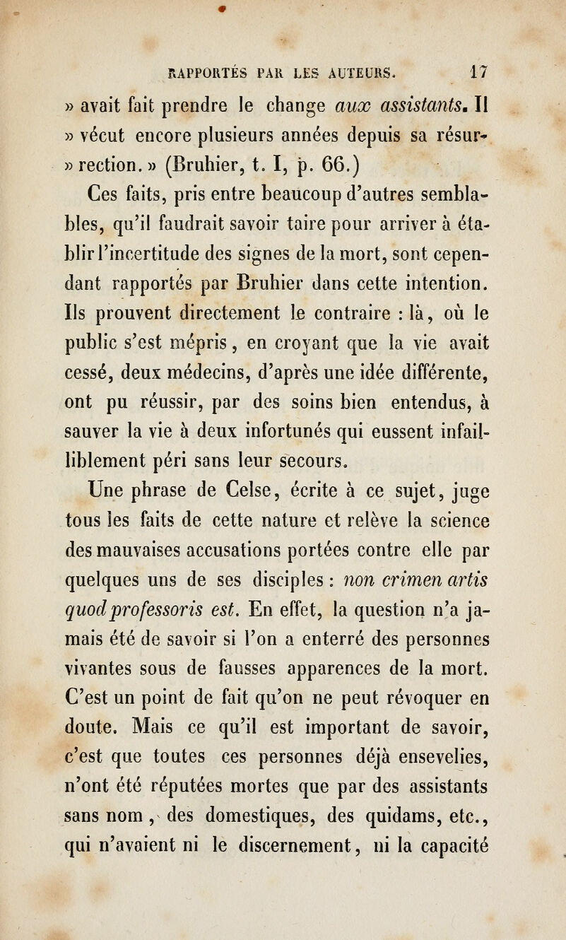 » avait fait prendre le change aux assistantSM II » vécut encore plusieurs années depuis sa résur* »rection.» (Bruhier, t. I, p. 66.) Ces faits, pris entre beaucoup d'autres sembla- bles, qu'il faudrait savoir taire pour arriver à éta- blir l'incertitude des signes de la mort, sont cepen- dant rapportés par Bruhier dans cette intention. Ils prouvent directement Ifi contraire : là, oii le public s'est mépris, en croyant que la vie avait cessé, deux médecins, d'après une idée différente, ont pu réussir, par des soins bien entendus, à sauver la vie à deux infortunés qui eussent infail- liblement péri sans leur secours. Une phrase de Celse, écrite à ce sujet, juge tous les faits de cette nature et relève la science des mauvaises accusations portées contre elle par quelques uns de ses disciples : non crimen artis quodprofessons est. En effet, la question n'a ja- mais été de savoir si l'on a enterré des personnes vivantes sous de fausses apparences de la mort. C'est un point de fait qu'on ne peut révoquer en doute. Mais ce qu'il est important de savoir, c'est que toutes ces personnes déjà ensevelies, n'ont été réputées mortes que par des assistants sans nom , des domestiques, des quidams, etc., qui n'avaient ni le discernement, ni la capacité