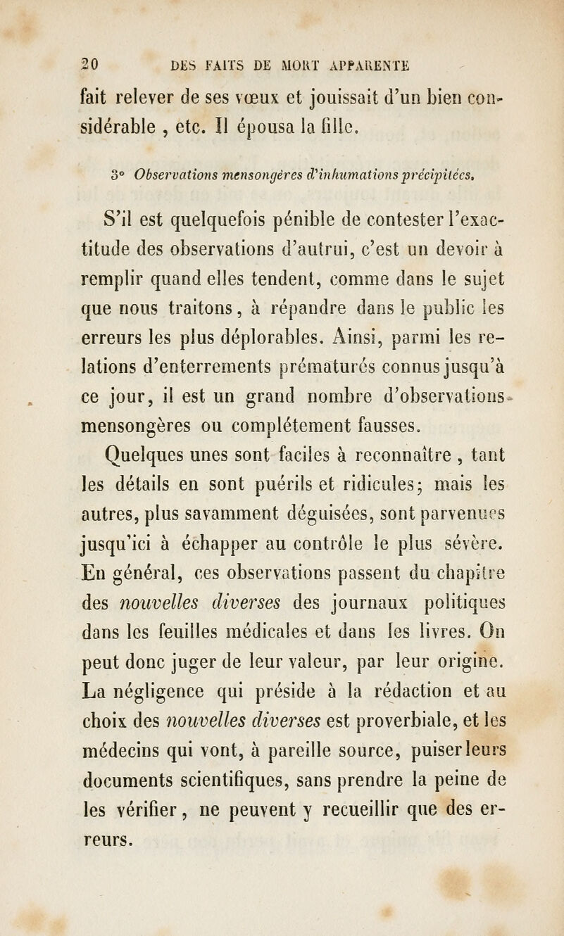 fait relever de ses vœux et jouissait d'un bien con- sidérable , etc. Il épousa la fille. 3** Observations mensongères d'inhumations précipitées. S'il est quelquefois pénible de contester l'exac- titude des observations d'autrui, c'est un devoir à remplir quand elles tendent, comme dans le sujet que nous traitons, à répandre dans le public les erreurs les plus déplorables. Ainsi, parmi les re- lations d'enterrements prématurés connus jusqu'à ce jour, il est un grand nombre d'observations- mensongères ou complètement fausses. Quelques unes sont faciles à reconnaître , tant les détails en sont puérils et ridicules 5 mais les autres, plus savamment déguisées, sont parvenues jusqu'ici à échapper au contrôle le plus sévère. En général, ces observations passent du chapitre des nouvelles diverses des journaux politiques dans les feuilles médicales et dans les livres. On peut donc juger de leur valeur, par leur origine. La négligence qui préside à la rédaction et au choix des nouvelles diverses est proverbiale, et les médecins qui vont, à pareille source, puiser leurs documents scientifiques, sans prendre la peine de les vérifier, ne peuvent y recueillir que des er- reurs.