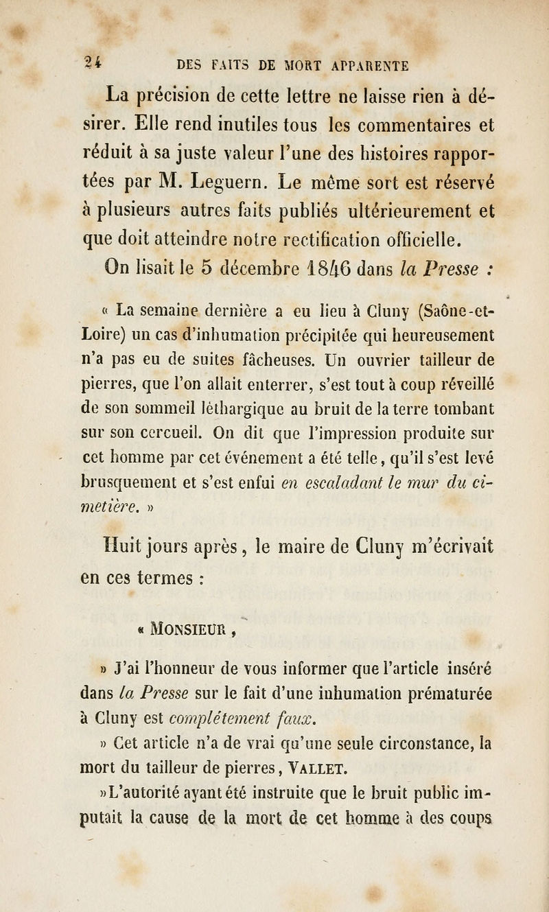 La précision de cette lettre ne laisse rien à dé- sirer. Elle rend inutiles tous les commentaires et réduit à sa juste valeur l'une des histoires rappor- tées par M. Leguern. Le même sort est réservé à plusieurs autres faits publiés ultérieurement et que doit atteindre notre rectification officielle. On lisait le 5 décembre 1846 dans la Presse : « La semaine dernière a eu lieu à Cluny (Saône-ct- Loire) un cas d'inhumation précipitée qui heureusenient n'a pas eu de suites fâcheuses. Un ouvrier tailleur de pierres, que l'on allait enterrer, s'est tout à coup réveillé de son sommeil léthargique au bruit de la terre tombant sur son cercueil. On dit que l'impression produite sur cet homme par cet événement a été telle, qu'il s'est levé brusquement et s'est enfui en escaladant le mur du ci- metière. » Huit jours après, le maire de Cluny m'écrivait en ces termes : « Monsieur ,  » J'ai l'honneur de vous informer que l'article inséré dans la Presse sur le fait d'une inhumation prématurée à Cluny est complètement faux. » Cet article n'a de vrai qu'une seule circonstance, la mort du tailleur de pierres, Vallet. «L'autorité ayant été instruite que le bruit public im- putait la cause de la mort de cet homme à des coups