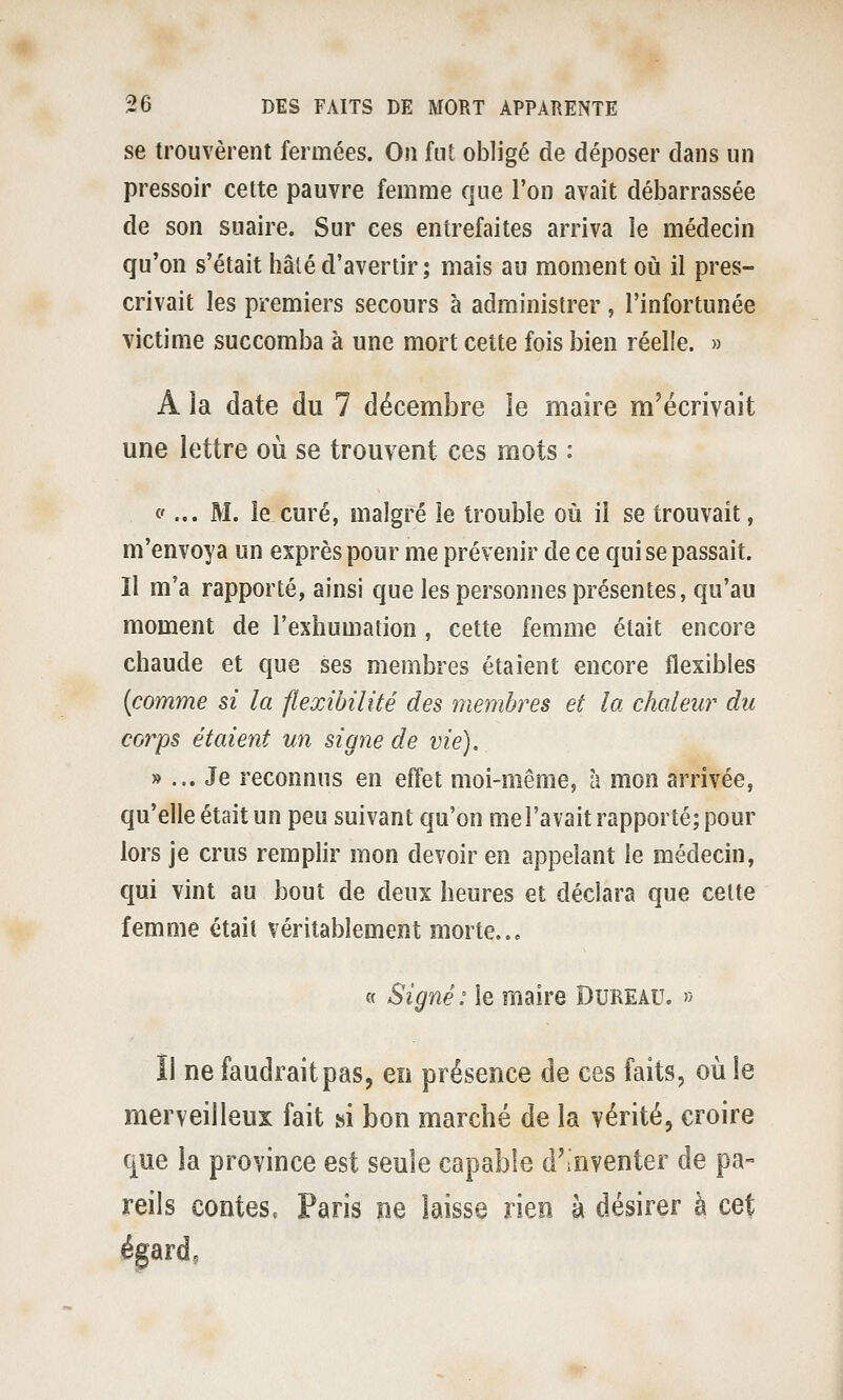 se trouvèrent fermées. On fut obligé de déposer dans un pressoir cette pauvre femme que l'on avait débarrassée de son suaire. Sur ces entrefaites arriva le médecin qu'on s'était hâlé d'avertir; mais au moment où il pres- crivait les premiers secours à administrer , l'infortunée victime succomba à une mort cette fois bien réelle. » A la date du 7 décembre le maire m'écrivait une lettre où se trouvent ces mots : <f... M. le curé, malgré le trouble où il se trouvait, m'envoya un exprès pour me prévenir de ce qui se passait. Il m'a rapporté, ainsi que les personnes présentes, qu'au moment de l'exhumation, cette femme était encore chaude et que ses membres étaient encore flexibles {comme si la flexibilité des membres et la chaleur du corps étaient un signe de vie). »... Je reconnus en effet moi-même, à mon arrivée, qu'elle était un peu suivant qu'on mel'avait rapporté; pour lors je crus remplir mon devoir en appelant le médecin, qui vint au bout de deux heures et déclara que celte femme était véritablement morte..» « Signé: le maire Dubeau. » îl ne faudrait pas, en présence de ces laits, où le merveilleux fait si bon marché de la vérité, croire que ia province est seule capable d'inventer de pa- reils contes. Paris ne laisse rien à désirer à cet égard.