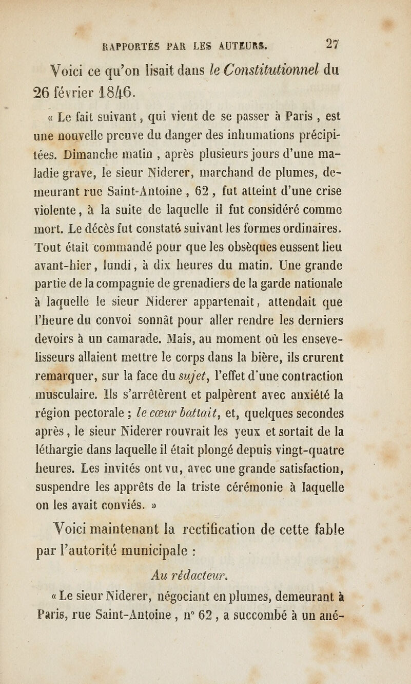 Voici ce qu'on lisait dans le Constitutionnel du 26 février 1846. « Le fait suivant, qui vient de se passer à Paris , est une nouvelle preuve du danger des inhumations précipi- tées. Dimanche matin , après plusieurs jours d'une ma- ladie grave, ie sieur Niderer, marchand de plumes, de- meurant rue Saint-Antoine , 62 , fut atteint d'une crise violente, à la suite de laquelle il fut considéré comme mort. Le décès fut constaté suivant les formes ordinaires. Tout était commandé pour que les obsèques eussent lieu avant-hier, lundi, à dix heures du matin. Une grande partie de la compagnie de grenadiers de la garde nationale à laquelle le sieur Niderer appartenait, attendait que l'heure du convoi sonnât pour aller rendre les derniers devoirs à un camarade. Mais, au moment où les enseve- iisseurs allaient mettre le corps dans la bière, ils crurent remarquer, sur la face du sujet, l'effet d'une contraction musculaire. Ils s'arrêtèrent et palpèrent avec anxiété la région pectorale ; le cœur battaitf et, quelques secondes après, le sieur Niderer rouvrait les yeux et sortait de la léthargie dans laquelle il était plongé depuis vingt-quatre heures. Les invités ont vu, avec une grande satisfaction, suspendre les apprêts de la triste cérémonie à laquelle on les avait conviés. » Voici maintenant la rectification de cette fable par l'autorité municipale : Au rédacteur, « Le sieur Niderer, négociant en plumes, demeurant à Paris, rue Saint-Antoine , ir 62, a succombé à un ané-