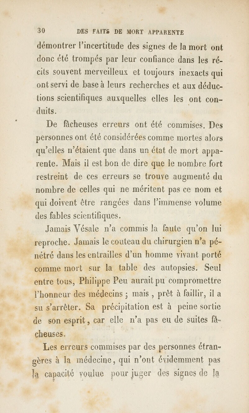 démontrer l'incertitude des signes de la mort ont donc été trompés par leur confiance dans les ré- cits souvent merveilleux et toujours inexacts qui ont servi de base à leurs recherches et aux déduc- tions scientifiques auxquelles elles les ont con- duits. De fâcheuses erreurs ont été commises. Des personnes ont été considérées comme mortes alors qu'elles n'étaient que dans un état de mort appa- rente. Mais il est bon de dire que le nombre fort restreint de ces erreurs se trouve augmenté du nombre de celles qui ne méritent pas ce nom et qui doivent être rangées dans l'immense volume des fables scientifiques. Jamais Vésale n'a commis la faute qu'on lui reproche» Jamais le couteau du chirurgien n'a pé- nétré dans les entrailles d'un homme vivant porté comme mort sur la table des autopsies. Seul entre tous, Philippe Peu ciuraitpu compromettre l'honneur des médecins 3 mais 5 prêt à faillir, il a su s'arrêter. Sa précipitation est à peine sortie de son esprit j car elle n'a pas eu de suites fâ' cheuses. Les erreurs commjlses par des personnes étran- gères à la m.édecine, qui n'ont évidemm.ent pas Il capacité voulue pour juger des signes de U