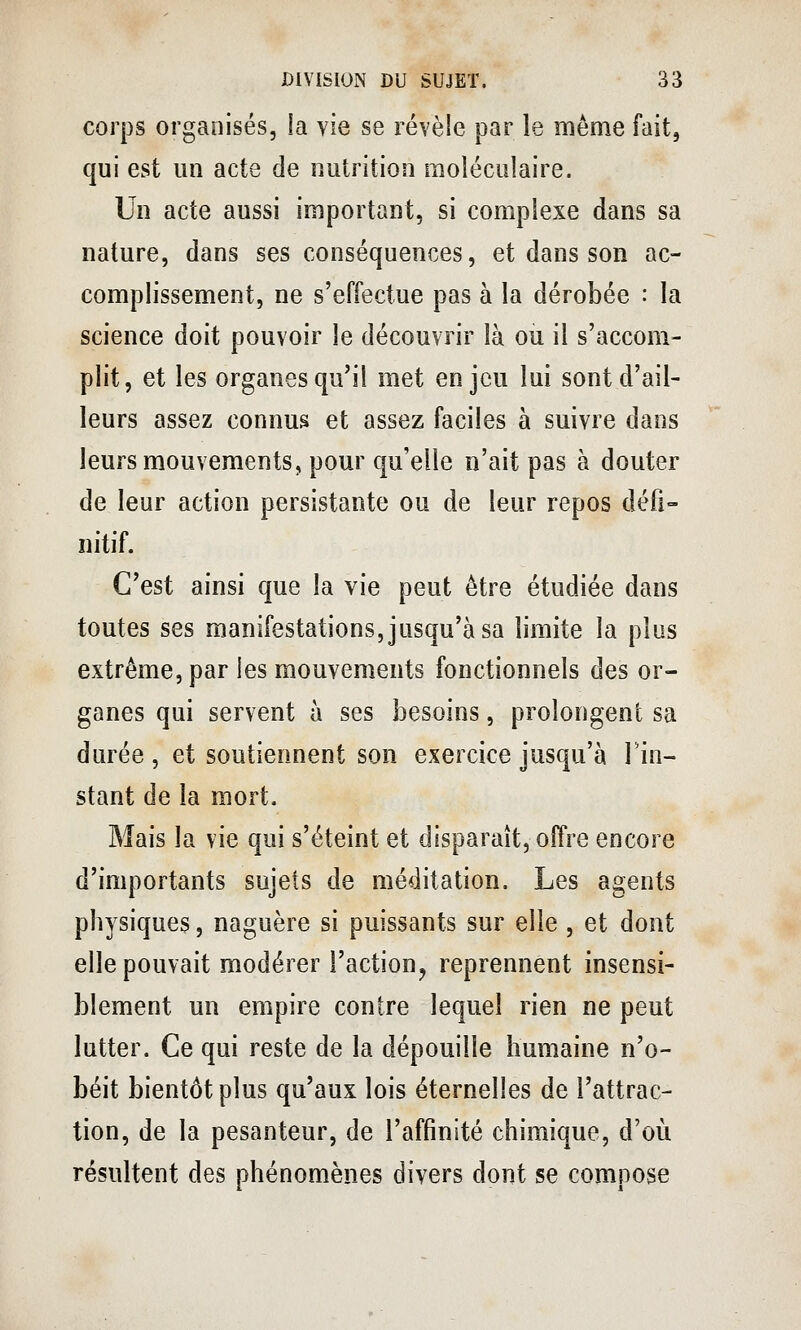 corps organisés, la vie se révèle par le même fait, qui est un acte de nutrition moléculaire. Un acte aussi important, si complexe dans sa nature, dans ses conséquences, et dans son ac- complissement, ne s'effectue pas à la dérobée : la science doit pouvoir le découvrir là ou il s'accom- plit, et les organes qu'il met enjeu lui sont d'ail- leurs assez connus et assez faciles à suivre dans leurs mouvements, pour qu'elle n'ait pas à douter de leur action persistante ou de leur repos défi- nitif. C'est ainsi que la vie peut être étudiée dans toutes ses manifestations, jusqu'à sa limite la plus extrême, par les mouvements fonctionnels des or- ganes qui servent à ses besoins, prolongent sa durée , et soutiennent son exercice jusqu'à Tin- stant de la mort. Mais la vie qui s'éteint et disparaît, offre encore d'importants sujets de méditation. Les agents physiques, naguère si puissants sur elle , et dont elle pouvait modérer l'actiouj reprennent insensi- blement un empire contre lequel rien ne peut lutter. Ce qui reste de la dépouille humaine n'o- béit bientôt plus qu'aux lois éternelles de l'attrac- tion, de la pesanteur, de l'affinité chimique, d'où résultent des phénomènes divers dont se compose