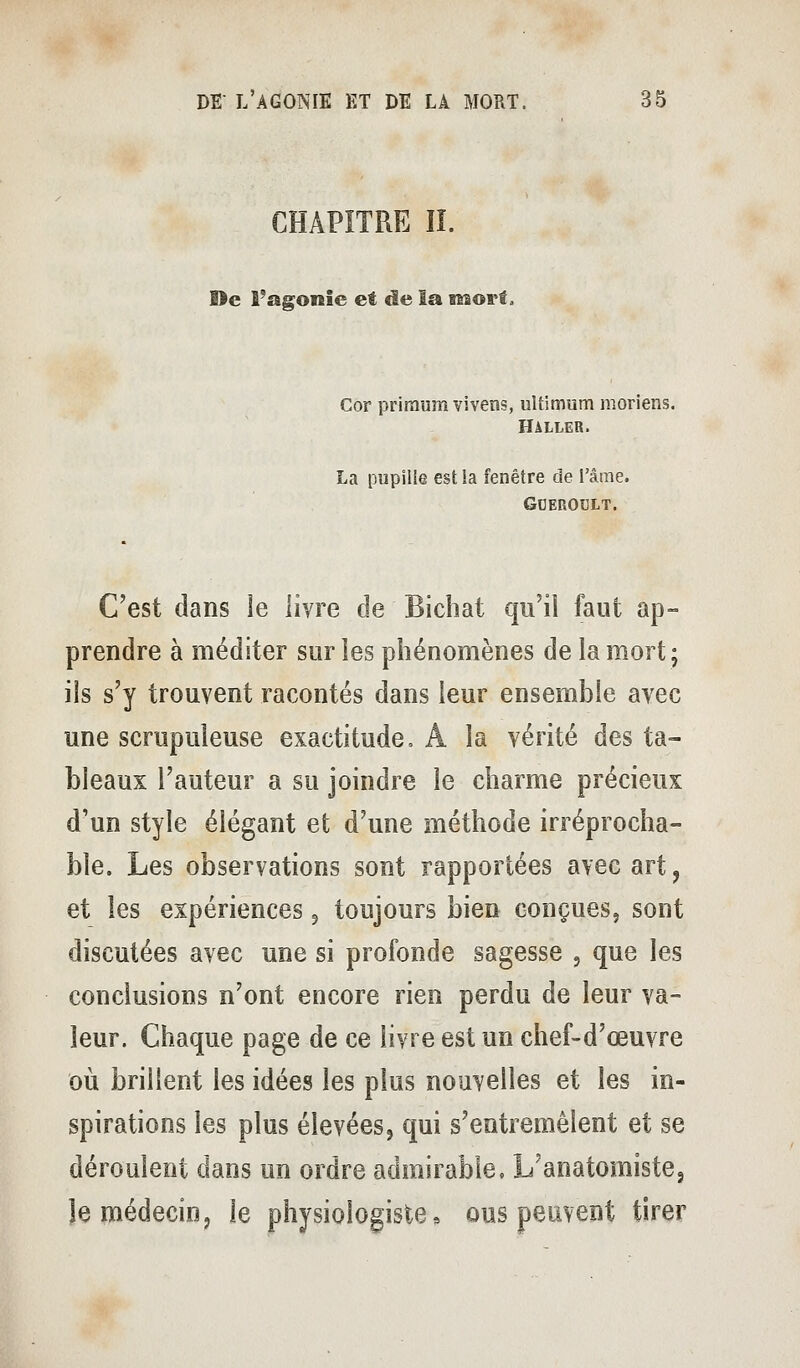 CHAPITRE îî. De Tagonie et de la sKsorf. Cor priraumvivens, ultimum moriens. Haller. La pupille est la fenêtre de l'âme. GOEROULT. C'est dans ie livre de Bichat qu'il faut ap- prendre à méditer sur les phénomènes de la mort; ils s'y trouvent racontés dans leur ensemble avec une scrupuleuse exactitude, A la vérité des ta- bleaux l'auteur a su joindre le charme précieux d'un style élégant et d'une méthode irréprocha- ble. Les observations sont rapportées avec art, et les expériences ^ toujours bien conçues, sont discutées avec une si profonde sagesse , que les conclusions n'ont encore rien perdu de leur va- leur. Chaque page de ce livre est un chef-d'œuvre oii brillent les idées les plus nouvelles et les in- spirations les plus élevées, qui s'entremêlent et se déroulent dans un ordre admirable. L'anatomiste, îe médecin, le physiologiste, ous peuvent tirer