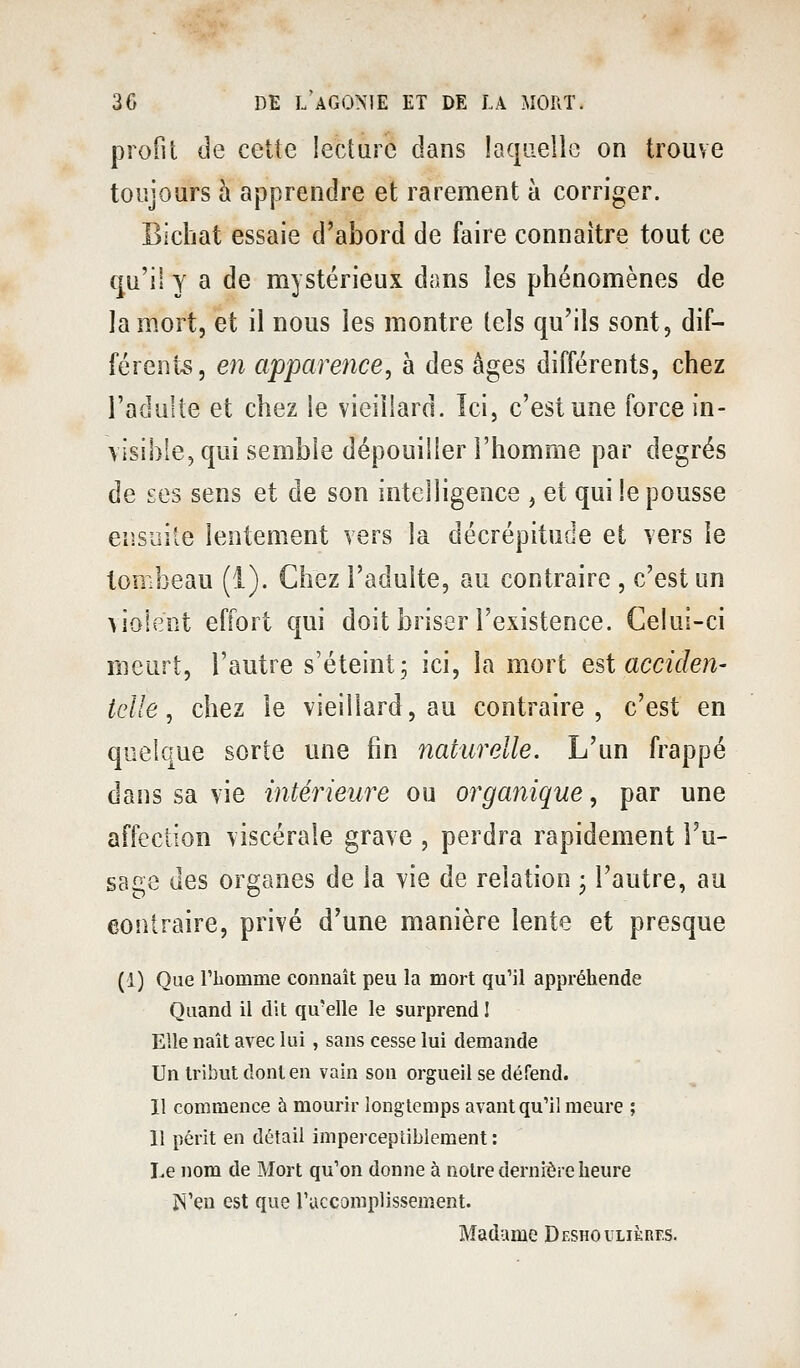 profit de cette lecture dans laqiielio on trouve toujours à apprendre et rarement à corriger. Bîchat essaie d'abord de faire connaître tout ce c^u'il y a de mystérieux dans les phénomènes de la mort, et il nous les montre tels qu'ils sont, dif- férents, 671 apparence, à des âges différents, chez l'adulte et chez le vieillard. îci, c'est une force in- visible, qui semble dépouiller l'homme par degrés de £es sens et de son intelligence , et qui le pousse eiisiîite lentement vers la décrépitude et vers le tombeau (i). Chez l'adulte, au contraire , c'est un violent effort qui doit briser l'existence. Celui-ci meurt, l'autre s'éteint 5 ici, la mort est acciden- telle, chez le vieillard, au contraire, c'est en quelque sorte une fin naturelle. L'un frappé dans sa vie intérieure ou organique, par une affection viscérale grave , perdra rapidement l'u- sage des organes de la vie de relation • l'autre, au contraire, privé d'une manière lente et presque (1) Que riiomme connaît peu la mort qu'il appréhende Quand il dit qu'elle le surprend 1 Elle naît avec lui, sans cesse lui demande Un tribut dont en vain son orgueil se défend. Il commence à mourir longtemps avant qu'il meure ; 11 périt en détail imperceptiblement : Le nom de Mort qu'on donne à notre dernière heure jN'en est que ruccomplissement. Madame Deshoulikres.