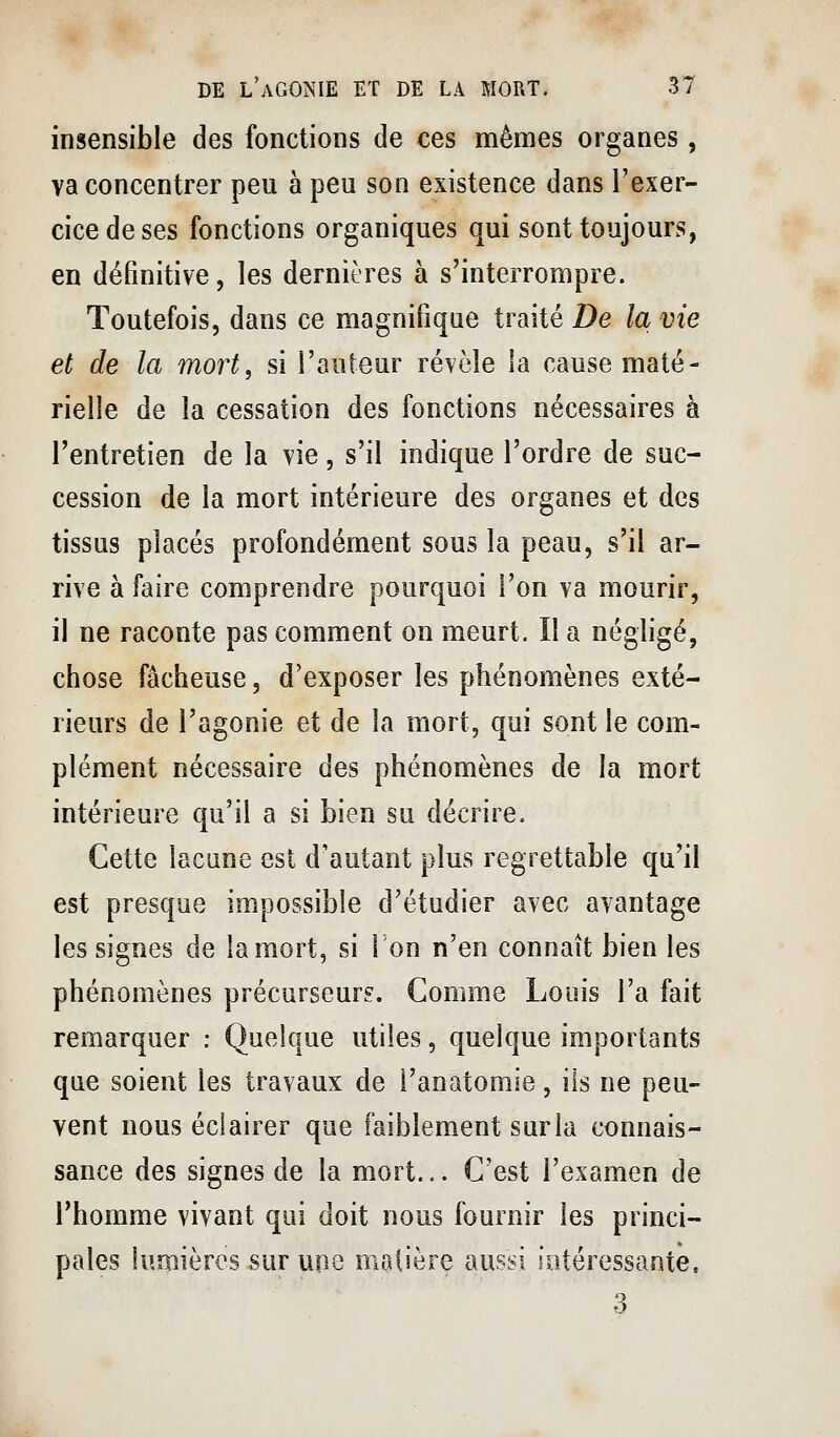 insensible des fonctions de ces mêmes organes, va concentrer peu à peu son existence dans l'exer- cice de ses fonctions organiques qui sont toujours, en définitive, les dernières à s'interrompre. Toutefois, dans ce magnifique traité De la vie et de la mort, si l'auteur révèle la cause maté- rielle de la cessation des fonctions nécessaires à l'entretien de la vie, s'il indique l'ordre de suc- cession de la mort intérieure des organes et des tissus placés profondément sous la peau, s'il ar- rive à faire comprendre pourquoi l'on va mourir, il ne raconte pas comment on meurt. Il a négligé, chose fâcheuse, d'exposer les phénomènes exté- rieurs de l'agonie et de la mort, qui sont le com- plément nécessaire des phénomènes de la mort intérieure qu'il a si bien su décrire. Cette lacune est d'autant plus regrettable qu'il est presque impossible d'étudier avec avantage les signes de la mort, si l'on n'en connaît bien les phénomènes précurseurs. Comme Louis l'a fait remarquer : Quelque utiles, quelque importants que soient les travaux de i'anatomie, ils ne peu- vent nous éclairer que faiblement surla connais- sance des signes de la mort... C'est l'examen de l'homme vivant qui doit nous fournir les princi- pales lumières sur une matière aussi intéressante.