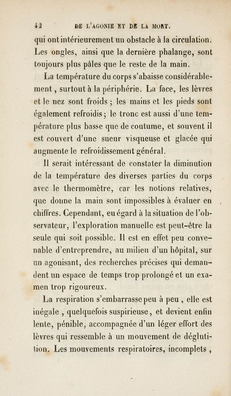 qui ont intérieurement un obstacle à la circulation. Les ongles, ainsi que la dernière phalange, sont toujours plus pâles que le reste de la main. La température du corps s'abaisse considérable- ment , surtout à la périphérie. La face, les lèvres et le nez sont froids ; les mains et les pieds sont également refroidis ; le tronc est aussi d'une tem- pérature plus basse que de coutume, et souvent il est couvert d'une sueur visqueuse et glacée qui augmente le refroidissement général. Il serait intéressant de constater la diminution de la température des diverses parties du corps avec le thermomètre, car les notions relatives, que donne la main sont impossibles à évaluer en chiffres. Cependant, eu égard à la situation de l'ob- servateur, l'exploration manuelle est peut-être la seule qui soit possible. Il est en effet peu conve- nable d'entreprendre, au milieu d'un hôpital, sur un agonisant, des recherches précises qui deman- dent un espace de temps trop prolongé et un exa- men trop rigoureux. La respiration s'embarrasse peu à peu , elle est inégale , quelquefois suspirieuse, et devient enfin lente, pénible, accompagnée d'un léger effort des lèvres qui ressemble à un mouvement de dégluti- tion. Les mouvements respiratoires, incomplets,