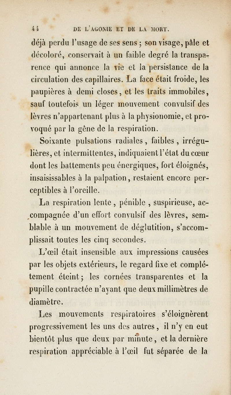 déjà perdu l'usage de ses sens ; son visage, pâle et décoloré, conservait à un faible degré la transpa- rence qui annonce la vie et la persistance de la circulation des capillaires. La face était froide, les paupières à demi closes, et les traits immobiles, sauf toutefois un léger mouvement convulsif des lèvres n'appartenant plus à la physionomie, et pro- voqué par la gêne de la respiration. Soixante pulsations radiales, faibles, irrégu- lières, et intermittentes, indiquaient l'état du cœur dont les battements peu énergiques, fort éloignés, insaisissables à la palpation, restaient encore per- ceptibles à l'oreille. La respiration lente, pénible , suspirieuse, ac- ^compagnée d'un effort convulsif des lèvres, sem- blable à un mouvement de déglutition, s'accom- plissait toutes les cinq secondes. L'œil était insensible aux impressions causées par les objets extérieurs, le regard fixe et complè- tement éteint; les cornées transparentes et la pupille contractée n'ayant que deux millimètres de diamètre. Les mouvements respiratoires s'éloignèrent progressivement les uns des autres , il n'y en eut bientôt plus que deux par minute, et la dernière respiration appréciable à l'œil fut séparée de la