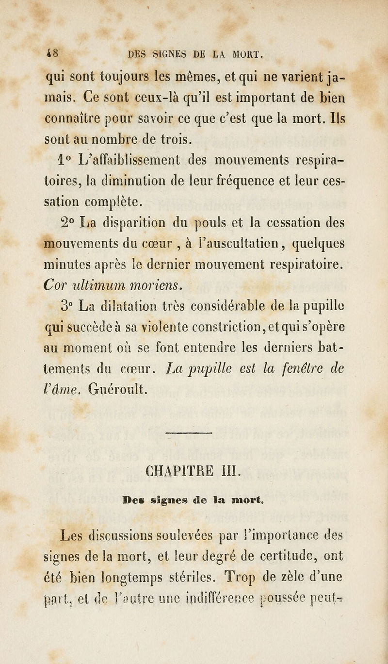 qui sont toujours les mêmes, et qui ne varient ja- mais. Ce sont ceux-là qu'il est important de bien connaître pour savoir ce que c'est que la mort, lis sont au nombre de trois. 1*^ L'affaiblissement des mouvements respira- toires, la diminution de leur fréquence et leur ces- sation complète. 2° La disparition du pouls et la cessation des mouvements du cœur , à l'auscultation, quelques minutes après le dernier mouvement respiratoire. Cor ultimum moriens. 3° La dilatation très considérable de la pupille qui succède à sa violente constriction, et qui s'opère au moment où se font entendre les derniers bat- tements du cœur. La pupille est la fenêtre de rame. Guéroult. CHAPITRE m. Des signes de la mort. Les discussions soulevées par l'importance des signes de la mort, et leur degré de certitude, ont été bien longtemps stériles. Trop de zèle d'une \wt, et de l'outre une indifférence poussée peuU